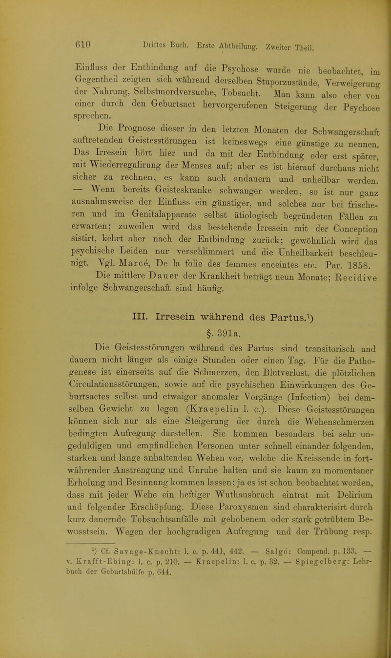 Einfluss der Entbindung auf die Psychose wurde nie beobachtet, im Gegentheil zeigten sich während derselben Stuporzustände, Verweigerung der Nahrung, Selbstmordversuche, Tobsucht. Man kann also eher von einer durch den Geburtsact hervorgerufenen Steigerung der Psychose sprechen. Die Prognose dieser in den letzten Monaten der Schwangerschaft auftretenden Geistesstörungen ist keineswegs eine günstige zu nennen. Das Irresein hört hier und da mit der Entbindung oder erst später, mit Wiederregulirung der Menses auf; aber es ist hierauf durchaus nicht sicher zu rechnen, es kann auch andauern und unheilbar werden. — Wenn bereits Geisteskranke schwanger werden, so ist nur ganz ausnahmsweise der Einfluss ein günstiger, und solches nur bei frische- ren und im Genitalapparate selbst ätiologisch begründeten Fällen zu erwarten; zuweilen wird das bestehende Irresein mit der Conception sistirt, kehrt aber nach der Entbindung zurück; gewöhnlich wird das psychische Leiden nur verschlimmert und die Unheilbarkeit beschleu- nigt. Vgl. Marce, De la folie des femmes enceintes etc. Par. 1858. Die mittlere Dauer der Krankheit beträgt neun Monate; Recidive infolge Schwangerschaft sind häufig. III. Irresein während des Partus.^) §. 391a. Die Geistesstörungen während des Partus sind transitorisch und dauern nicht länger als einige Stunden oder einen Tag. Für die Patho- genese ist einerseits auf die Schmerzen, den Blutverlust, die plötzlichen Circulationsstörungen, sowie auf die psychischen Einwirkungen des Ge- burtsactes selbst und etwaiger anomaler Vorgänge (Infection) bei dem- selben Gewicht zu legen (Kraepelin 1. c). Diese Geistesstörungen können sich nur als eine Steigerung der durch die Wehenschmerzen bedingten Aufregung darstellen. Sie kommen besonders bei sehr un- geduldigen und empfindlichen Personen unter schnell einander folgenden, starken und lange anhaltenden Wehen vor, w'elche die Kreissende in fort- währender Anstrengung und Unruhe halten und sie kaum zu momentaner Erholung und Besinnung kommen lassen; ja es ist schon beobachtet worden, dass mit jeder Wehe ein heftiger Wuthausbruch eintrat mit Delirium und folgender Erschöpfung. Diese Paroxysmen sind charakterisirt durch kurz dauernde Tobsuchtsanfälle mit gehobenem oder stark getrübtem Be- wusstsein. Wegen der hochgradigen Aufregung und der Trübung resp. ') Cf. Savage-Knecht: I. c. p. 441, 442. — Salgo: Compend. p. 133. — V. Krafft-Ebing: ]. c. p. 210. — Kraepelin: 1. c. p. 32. — Spiegelberg: Lehr- buch der Geburtshülfe p. 644.
