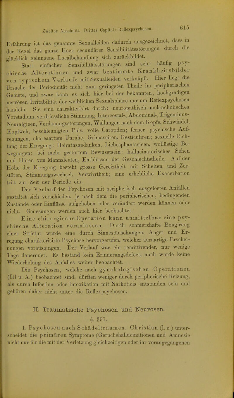 Erfahrung ist das genannte Sexualleiden dadurch ausgezeichnet, dass in der Regel das ganze Heer secundärer Sensibilitätsstörungen durch die glücklich gelungene Localbehandlung sich zui-ückbildet. Statt einfacher Sensibilitiltsstörungen sind sehr häufig psy- chische Alterationen und zwar bestimmte Krankheitsbilder von typischem Yerlaufe mit Sexualleiden verknüpft. Hier liegt die Ursache der Periodicität nicht zum geringsten Theile im peripherischen Gebiete, und zwar kann es sich hier bei der bekannten, hochgradigen nervösen Irritabilität der weiblichen Sexualsphäre nur um Reflexpsychosen handeb. Sie sind charakterisirt durch: neuropathisch-melancholisches Yorstadium, verdriessliche Stimmung, Intercostal-, Abdominal-, Trigeminus- Neuralgieen, Yerdauungsstörungen, Wallungen nach dem Kopfe, Schwindel, Kopfweh, beschleunigten Puls, volle Carotiden; ferner psychische Auf- regungen, choreaartige Unruhe, Grimassiren, Gesticuliren; sexuelle Rich- tung der Erregung: Heirathsgedanken, Liebesphantasieen, wollüstige Be- wegungen; bei mehr gestörtem Bewusstsein: hallucinatorisches Sehen und Hören von Mannsleuten, Entblössen der Geschlechtstheile. Auf der Höhe der Erregung besteht grosse Gereiztheit mit Schelten und Zer- stören, Stimmungswechsel, Yerwirrtheit; eine erhebliche Exacerbation tritt zur Zeit der Periode ein. Der Yerlauf der Psychosen mit peripherisch ausgelösten Anfällen gestaltet sich verschieden, je nach dem die peripherischen, bedingenden Zustände oder Einflüsse aufgehoben oder verändert werden können oder nicht. Genesungen werden auch hier beobachtet. Eine chirurgische Operation kann unmittelbar eine psy- chische Alteration veranlassen. Durch schmerzhafte Bougirung einer Strictur wurde eine durch Sinnestäuschungen, Angst und Er- regung charakterisirte Psychose hervorgerufen, welcher auraartige Erschei- nungen vorauseinsen. Der Yerlauf war ein remittirender, nur wenige Tage dauernder. Es bestand kein Erinnerungsdefect, auch wurde keine Wiederholung des Anfalles weiter beobachtet. Die Psychosen, welche nach gynäkologischen Operationen (III u. A.) beobachtet sind, dürften weniger durch peripherische Reizung, als durch Infection oder Intoxikation mit Narkoticis entstanden sein und gehören daher nicht unter die Reflexpsychosen. II. Traumatische Psychosen und Neurosen. §. 397. 1. Psychosen nach Schädeltraumen. Christian (1. c.) unter- scheidet die primären Symptome (Geruclishallucinationen und Amnesie nicht nur für die mit der Yerletzung gleichzeitigen oder ihr vorangegangenen