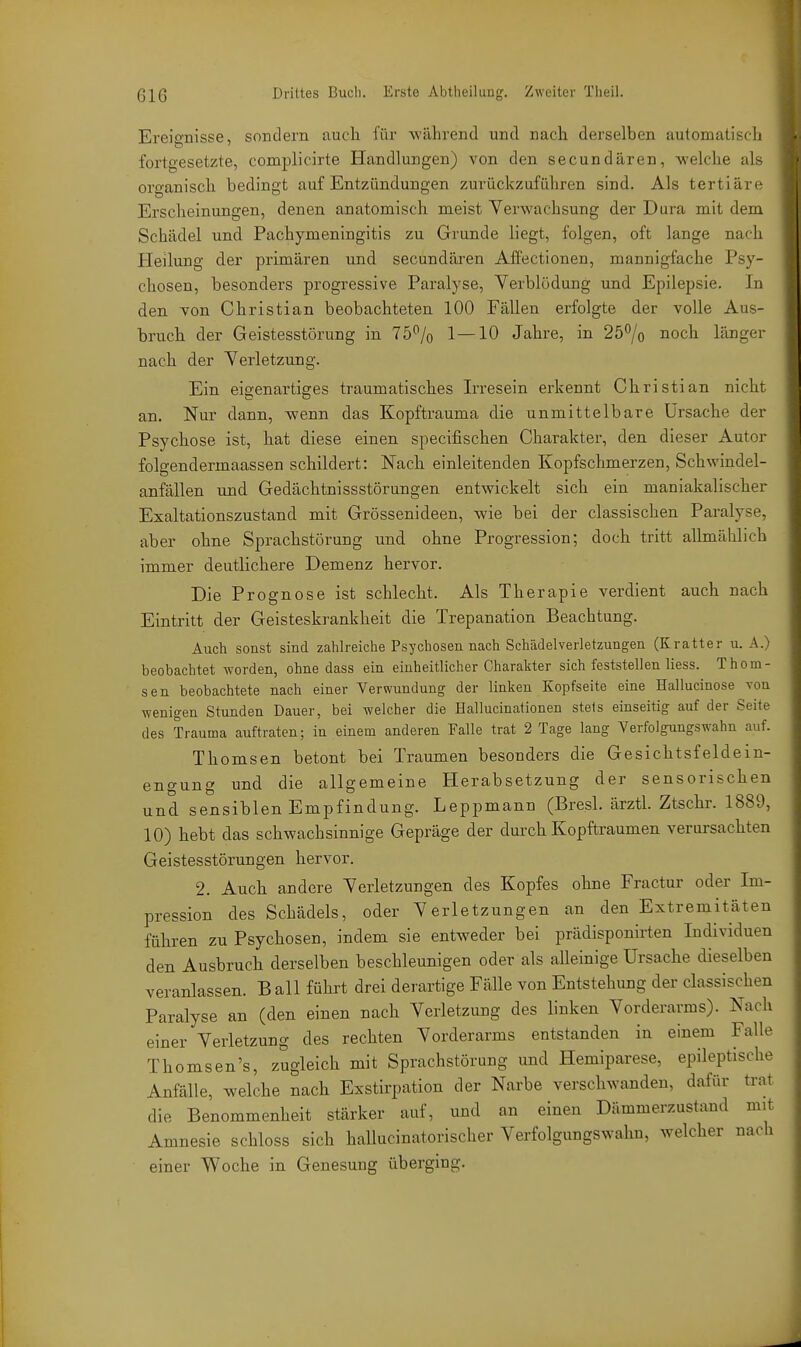 Ereignisse, sondern auch für -während und nach derselben automatisch fortgesetzte, complicirte Handlungen) von den secundären, welche als organisch bedingt auf Entzündungen zurückzuführen sind. Als tertiäre Erscheinungen, denen anatomisch meist Verwachsung der Dura mit dem Schädel und Pachymeningitis zu Grunde liegt, folgen, oft lange nach Heilung der primären und secundären Affectionen, mannigfache Psy- chosen, besonders progressive Paralyse, Verblödung und Epilepsie. In den von Christian beobachteten 100 Fällen erfolgte der volle Aus- bruch der Geistesstörung in 75*^/0 1—10 Jahre, in 25% noch länger nach der Verletzung. Ein eigenartiges traumatisches Irresein erkennt Christian nicht an. Nur dann, wenn das Kopftrauma die unmittelbare Ursache der Psychose ist, hat diese einen specifischen Charakter, den dieser Autor folgendermaassen schildert: Nach einleitenden Kopfschmerzen, Schwindel- anfällen und Gedächtnissstörungen entwickelt sich ein maniakalischer Exaltationszustand mit Grössenideen, wie bei der classischen Paralyse, aber ohne Sprachstörung und ohne Progression; doch tritt allmählich immer deutlichere Demenz hervor. Die Prognose ist schlecht. Als Therapie verdient auch nach Eintritt der Geisteskrankheit die Trepanation Beachtung. Auch sonst sind zahlreiche Psychosen nach Schädelverletzungen (Kratter u. A.) beobachtet worden, ohne dass ein einheitlicher Charakter sich feststellen Hess. Thom- sen beobachtete nach einer Verwundung der linken Kopfseite eine Hallucinose von wenigen Stunden Dauer, bei welcher die Hallucinationen stets einseitig auf der Seite des Trauma auftraten; iu einem anderen Falle trat 2 Tage lang Verfolgungswahn auf. Thomsen betont bei Traumen besonders die Gesichtsfeldein- engung und die allgemeine Herabsetzung der sensorischen und sensiblen Empfindung. Leppmann (Bresl. ärztl Ztschr. 1889, 10) hebt das schwachsinnige Gepräge der durch Kopftraumen verursachten Geistesstörungen hervor. 2. Auch andere Verletzungen des Kopfes ohne Fractur oder Im- pression des Schädels, oder Verletzungen an den Extremitäten führen zu Psychosen, indem sie entweder bei prädisponirten Individuen den Ausbruch derselben beschleunigen oder als alleinige Ursache dieselben veranlassen. B all führt drei derartige Fälle von Entstehung der classischen Paralyse an (den einen nach Verletzung des linken Vorderarms). Nach einer Verletzung des rechten Vorderarms entstanden in einem Falle Thomsen's, zugleich mit Sprachstörung und Hemiparese, epileptische Anfälle, welche nach Exstirpation der Narbe verschwanden, dafür trat die Benommenheit stärker auf, und an einen Dämmerzustand mit Amnesie schloss sich hallucinatorischer Verfolgungswahn, welcher nach einer Woche in Genesung überging.