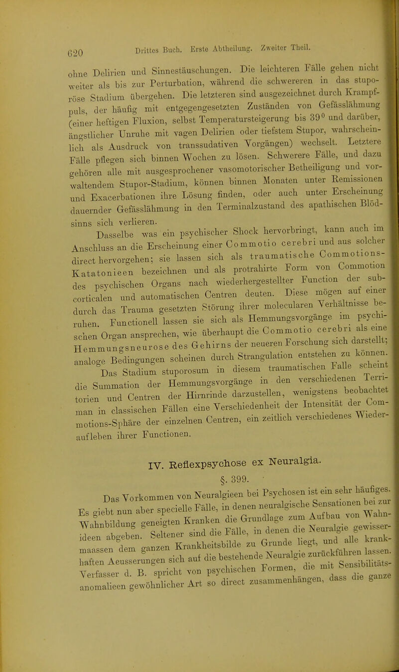 ohne Delirien und Sinnestäuschungen. Die leichteren Fälle gehen nicht weiter als bis zur Perturbation, während die schwereren in das stupo- ' rose Stadium übergehen. Die letzteren sind ausgezeichnet durch Krampf- puls der häufig mit entgegengesetzten Zuständen von Gefässlähmang (einer heftigen Fluxion, selbst Temperatursteigerung bis 390 und darüber, äjio-stlicher Um-uhe mit vagen Delirien oder tiefstem Stupor, wahrschem- lich als Ausdruck von transsudativen Yorgängen) wechselt. Letztere Fälle pflegen sich binnen Wochen zu lösen. Schwerere Fälle, und dazu o-ehören alle mit ausgesprochener vasomotorischer Betheiligung und vor- waltendem Stupor-Stadium, können binnen Monaten unter Remissionen und Exacerbationen ihre Lösung finden, oder auch unter Erscheinung dauernder Gefässlähmung in den Terminalzustand des apathischen Blöd- sinns sich verlieren. Dasselbe ^as ein psychischer Shock hervorbrmgt, kann auch im Anschluss an die Erscheinung einer Commotio cerebri und aus solcher direct hervorgehen; sie lassen sich als traumatische Commotxons- Katatonieen bezeichnen und als protrahirte Form von Gommotion des psychischen Organs nach wiederhergestellter Function der sub- corticalen und automatischen Centren deuten. Diese ^ögen auf einer durch das Trauma gesetzten Störung ihrer molecularen Yerhaltmsse be- ruhen Functionen lassen sie sich als Hemmungsvorgänge im psychi- schen Organ ansprechen, ^vie überhaupt die Commotio ^--ebri als eine Hemmungsneurose des Gehirns der neueren Forschung sich darstellt, analoge Bedingungen scheinen durch Strangulation entstehen zu konneu^ Das Stadium stuporosum in diesem traumatischen Falle schemt die Summation der Hemmungsvorgänge in den verschiedenen Tern- t ien und Centren der Hirnrinde darzustellen, wenigstens beobachtet Tan in classischen Fällen eine Verschiedenheit der Intensität der Com- Itions-Sphäre der einzelnen Centren, ein zeiüich verschiedenes Wieder- aufleben ihi-er Functionen. IV. Reüexpsycliose ex Neuralgia. §. 399. • Das Vorkommen von Neuralgieen bei Psychosen ist ein sehi- häufiges. Verfasse,- d. B. spricht vob psyc uscher, ''^Jf;;^ a^omalieei, gewöhnliche,- Art so d„-ect zasa,„n,e„h„„gea, dass g