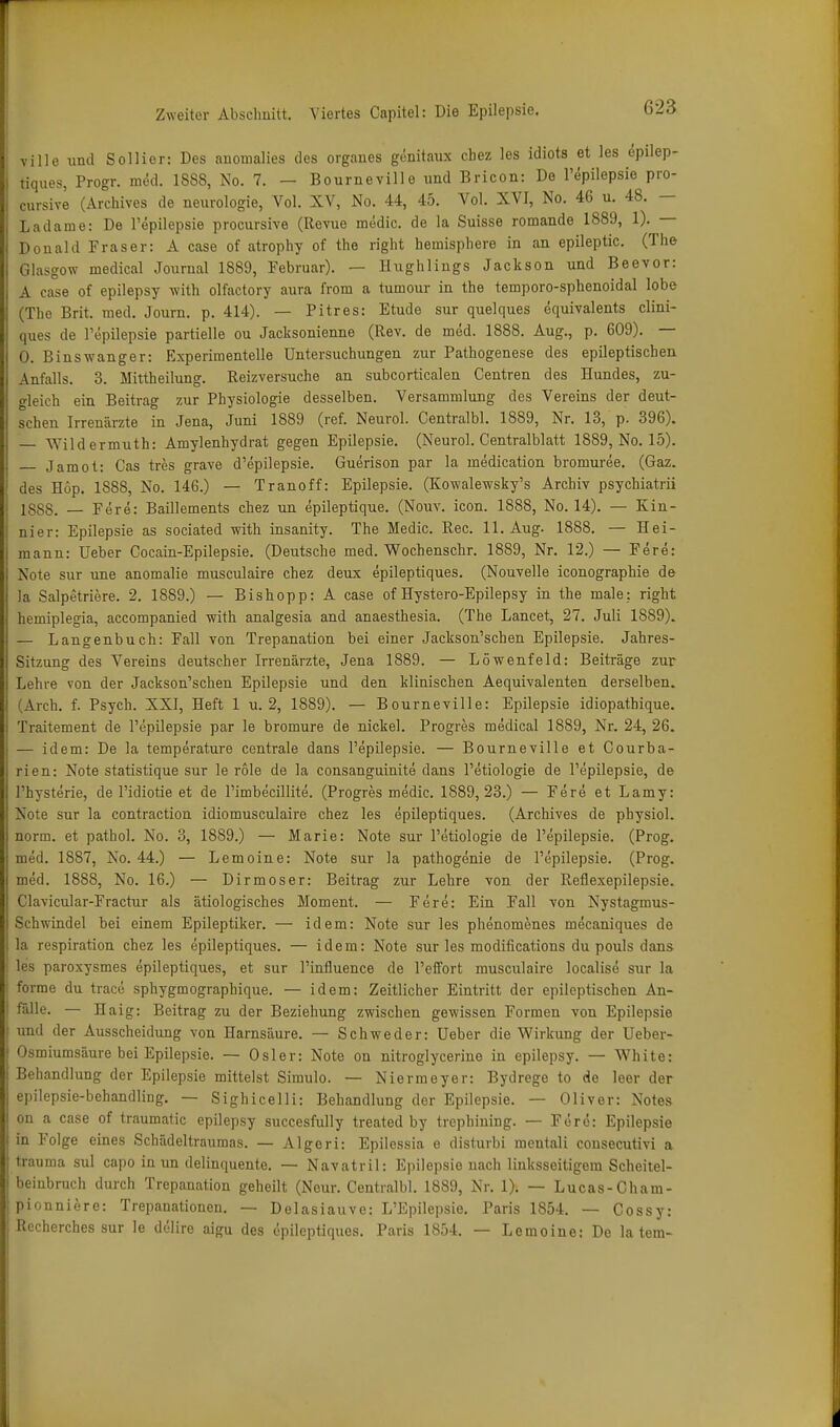 ville und Soilior: Des anomalies des orgaues genitaiix cbez les idiots et les epilep- tiques, Progr. med. 1888, No. 7. — Bourneville und Bricon: De l'epilepsie pro- cursive (ArcMves de neurologie, Vol. XV, No. 44, 45. Vol. XVI, No. 46 u. 48. — Ladame: De l'epilepsie procursive (Revue medic. de la Suisse romande 1889, 1). — Donald Fräser: A case of atrophy of the right hemisphere in an epileptic. (The Glasgow medical Journal 1889, Februar). — Hughlings Jackson und Beevor: A case of epilepsy with olfactory aura from a tumour in the temporo-sphenoidal lobe (The Brit. med. Journ. p. 414). — Pitres: Etüde sur quelques equivalents clini- ques de Pepilepsie partielle ou Jacksonienne (Rev. de med. 1888. Aug., p. 609). — 0. Binswanger: Experimentelle Untersuchungen zur Pathogenese des epileptischen Anfalls. 3. Mittheilung. Reizversuche an subcorticalen Centren des Hundes, zu- gleich ein Beitrag zur Physiologie desselben. Versammlung des Vereins der deut- schen Irrenärzte in Jena, Juni 1889 (ref. Neurol. Centralbl. 1889, Nr. 13, p. 396). — Wild ermuth: Amylenhydrat gegen Epilepsie. (Neurol. Centraiblatt 1889, No. 15). Jamot: Gas tres grave d'epilepsie. Guerison par la medication bromuree. (Gaz. des Hop. 1888, No. 146.) — Tranoff: Epilepsie. (Kowalewsky's Archiv psychiatrii 18SS. — Fere: Baillements chez un epileptique. (Nouv. icon. 1888, No. 14). — Kin- nier: Epilepsie as sociated with insanity. The Medic. Ree. 11. Aug. 1888. — Hei- mann: üeber Cocain-Epilepsie. (Deutsche med. Wochenschr. 1889, Nr. 12.) — Fere: Note Sur une anomalie musculaire chez deux epileptiques. (Nouvelle iconographie de la Salpetriere. 2. 1889.) — Bishopp: A case of Hystero-Epilepsy in the male: right hemiplegia, accompanied with analgesia and anaesthesia. (The Lancet, 27. Juli 1889). — Langenbuch: Fall von Trepanation bei einer Jackson'schen Epilepsie. Jahres- Sitzung des Vereins deutscher Irrenärzte, Jena 1889. — Löwenfeld: Beiträge zur Lehre von der Jackson'schen Epilepsie und den klinischen Aequivalenten derselben. (Arch. f. Psych. XXI, Heft 1 u. 2, 1889). — Bourneville: Epilepsie idiopathique. Traitement de l'epilepsie par le bromure de nickel. Progres medical 1889, Nr. 24, 26. — idem: De la temperature centrale dans l'epilepsie. — Bourneville et Courba- rien: Note statistique sur le role de la consanguinite dans l'etiologie de l'epilepsie, de l'hysterie, de l'idiotie et de l'imbecillite. (Progres medic. 1889,23.) — Fere et Lamy: Note sur la contraction idiomusculaire chez les epileptiques. (Archives de physiol. norm, et pathol. No. 3, 1889.) — Marie: Note sur l'etiologie de l'epilepsie. (Prog. med. 1887, No. 44.) — Lemoine: Note sur la pathogenie de l'epilepsie. (Prog. med. 1888, No. 16.) — Dirmoser: Beitrag zur Lehre von der Reflexepilepsie. Clavicular-Fractur als ätiologisches Moment. — Fere: Ein Fall von Nystagmus- Schwindel bei einem Epileptiker. — idem: Note sur les phenomenes mecaniques de la respiration chez les epileptiques. — idem: Note sur les modifications du pouls dans les paroxysmes epileptiques, et sur l'influence de l'effort musculaire localise sur la forme du traco sphygmographique. — idem: Zeitlicher Eintritt der epileptischen An- fälle. — Haig: Beitrag zu der Beziehung zwischen gewissen Formen von Epilepsie ! und der Ausscheidung von Harnsäure. — Schweder: Ueber die Wirkung der Ueber- ; Osmiumsäure bei Epilepsie. — Osler: Note on nitroglycerine in epilepsy. — White: Behandlung der Epilepsie mittelst Simulo. — Niermeyer: Bydrege to de leer der epilepsie-behandling. — Sighicelli: Behandlung der Epilepsie. — Oliver: Notes on a case of traumatic epilepsy succesfully treated by trephining. — Fere: Epilepsie in Folge eines Schädeltraumas. — Algeri: Epilessia e disturbi mentali consecutivi a trauma sul capo in un delinquente. — Navatril: Epilepsie nach linksseitigem Scheitel- beinbruch durch Trepanation geheilt (Neur. Centralbl. 1889, Nr. 1). — Lucas-Cham- pionniere: Trepanationen. — Delasiauve: L'Epilepsie. Paris 1854. — Cossy: Recherches sur le dölire aigu des epileptiques. Paris 1854. — Lemoine: De la tem-