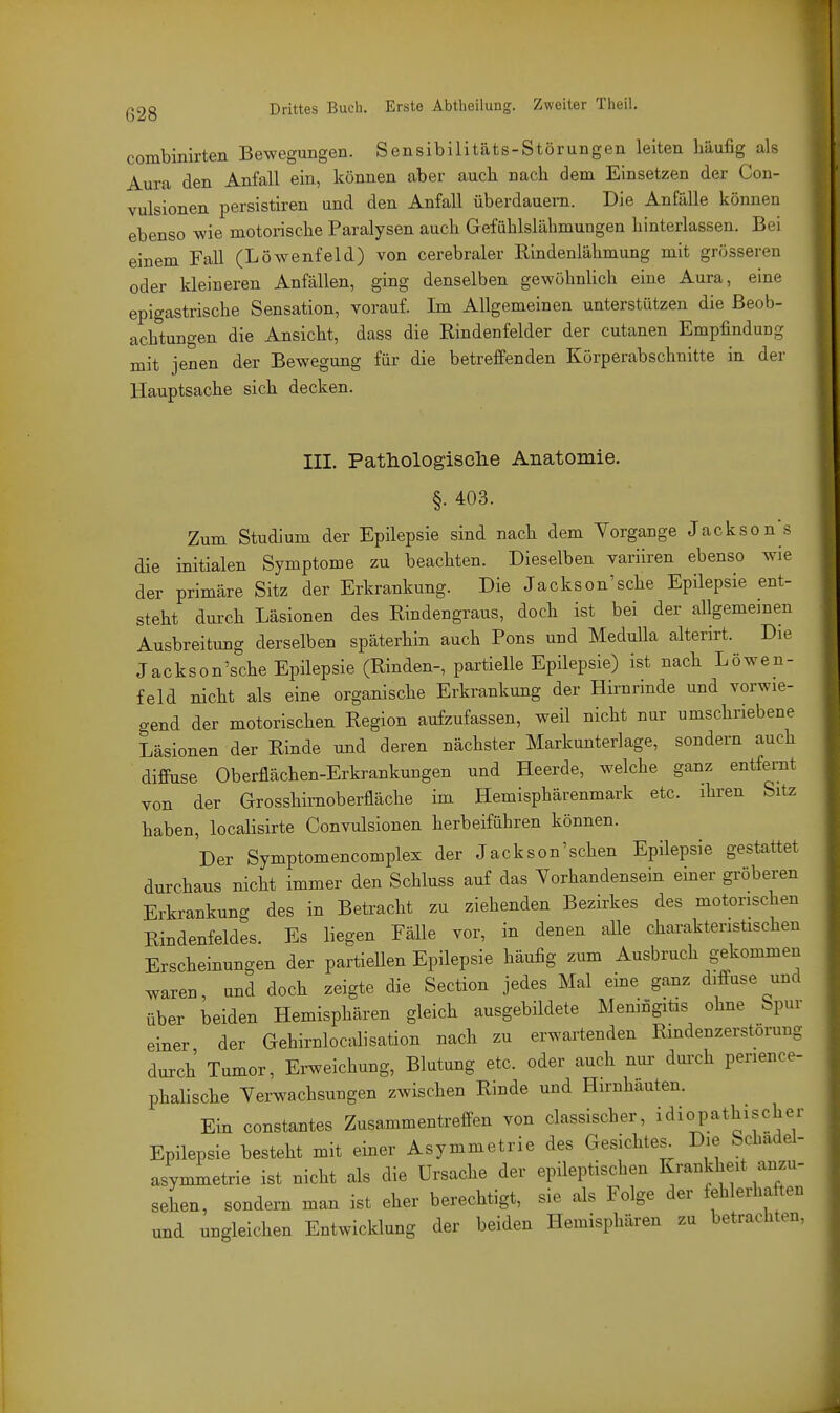 combinirten Bewegungen. Sensibilitäts-Störungen leiten häufig als Aura den Anfall ein, können aber auch nach dem Einsetzen der Con- vulsionen persistiren und den Anfall überdauern. Die Anfälle können ebenso wie motorische Paralysen auch Gefühlslähmungen hinterlassen. Bei einem Fall (Löwenfeld) von cerebraler Rindenlähmung mit grösseren oder kleineren Anfällen, ging denselben gewöhnlich eine Aura, eine epigastrische Sensation, vorauf. Im Allgemeinen unterstützen die Beob- achtungen die Ansicht, dass die Rindenfelder der cutanen Empfindung mit jenen der Bewegung für die betreffenden Körperabschnitte in der Hauptsache sich decken. III. Pathologisclie Anatomie. §. 403. Zum Studium der Epilepsie sind nach dem Vorgange Jacksons die initialen Symptome zu beachten. Dieselben variiren ebenso wie der primäre Sitz der Erkrankung. Die Jackson'sche Epilepsie ent- steht durch Läsionen des Rindengraus, doch ist bei der allgememen Ausbreitung derselben späterhin auch Pons und Medulla alterirt. Die Jackson'sche Epilepsie (Rinden-, partielle Epilepsie) ist nach Löwen- feld nicht als eine organische Erkrankung der Hirnrinde und vorwie- gend der motorischen Region aufzufassen, weil nicht nur umschriebene Läsionen der Rinde und deren nächster Markunterlage, sondern auch diffuse Oberflächen-Erkrankungen und Heerde, welche ganz entfernt von der Grosshirnoberfläche im Hemisphärenmark etc. ihren Sitz haben, locaHsirte Convulsionen herbeiführen können. Der Symptomencomplex der Jackson'sehen Epilepsie gestattet durchaus nicht immer den Schluss auf das Yorhandensein einer gröberen Erkrankung des in Betracht zu ziehenden Bezirkes des motorischen Rindenfeldes. Es liegen Fälle vor, in denen alle charakteristischen Erscheinungen der partiellen Epilepsie häufig zum Ausbruch g-ekommen waren, und doch zeigte die Section jedes Mal eine ganz diffuse und über beiden Hemisphären gleich ausgebildete Meningitis ohne Spur einer der Gehirnlocalisation nach zu erwartenden Rindenzerstörung durch Tumor, Erweichung, Blutung etc. oder auch nur dui-ch perience- phalische Yerwachsungen zwischen Rinde und Hirnhäuten. Ein constantes Zusammentreffen von classischer, idiopathischer Epilepsie besteht mit einer Asymmetrie des Gesichtes^ Die Schadel- asymmetrie ist nicht als die Ursache der epileptischen Krankheit anzu- sehen, sondern man ist eher berechtigt, sie als Folge der fehlerhaften und ungleichen Entwicklung der beiden Hemisphären zu betrachten.