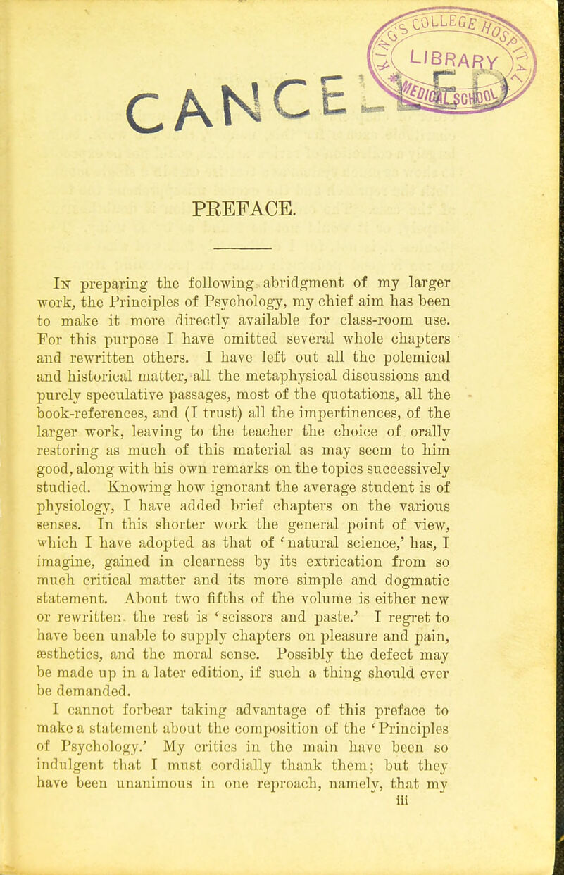 PEEFACE. Iisr preparing the following, abridgment of my larger work, the Principles of Psychology, my chief aim has been to make it more directly available for class-room use. For this purpose I have omitted several whole chapters and rewritten others. I have left out all the polemical and historical matter, all the metaphysical discussions and purely speculative passages, most of the quotations, all the book-references, and (I trust) all the impertinences, of the larger work, leaving to the teacher the choice of orally restoring as much of this material as may seem to him good, along with his own remarks on the topics successively studied. Knowing how ignorant the average student is of physiology, I have added brief chapters on the various senses. In this shorter work the general point of view, «'hich I have adopted as that of ' natural science,^ has, I imagine, gained in clearness by its extrication from so much critical matter and its more simple and dogmatic statement. About two fifths of the volume is either new or rewritten- the rest is 'scissors and paste.'' I regret to have been unable to supply chapters on pleasure and pain, aesthetics, and the moral sense. Possibly the defect may be made up in a later edition, if such a thing should ever be demanded. I cannot forbear taking advantage of this preface to make a statement about the composition of the 'Principles of Psychology.' My critics in the main have been so indulgent that I must cordially thank them; but they have been unanimous in one reproach, namely, that my