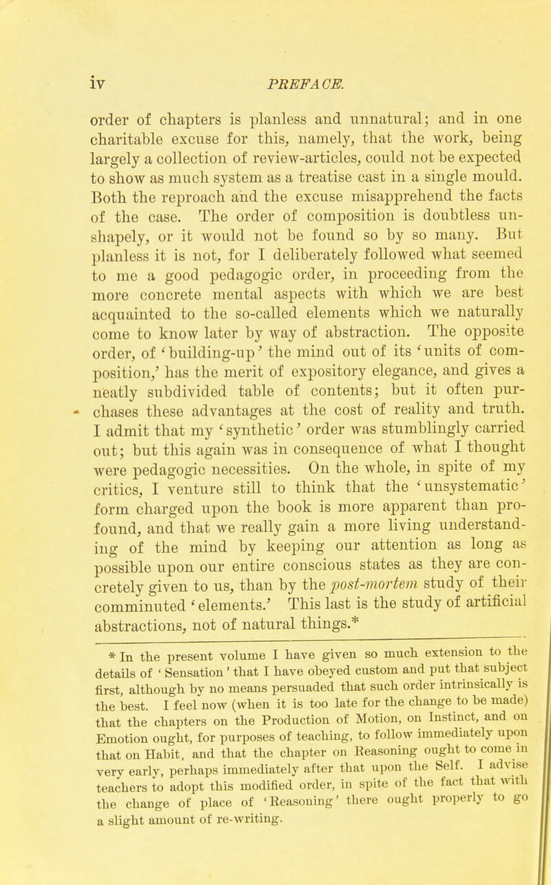 order of chapters is planless aiid unnatural; and in one charitable excuse for this, namely, that the work, being largely a collection of review-articles, could not be expected to show as much system as a treatise cast in a single mould. Both the reproach and the excuse misapprehend the facts of the case. The order of composition is doubtless un- shapely, or it would not be found so by so many. But planless it is not, for I deliberately followed what seemed to me a good pedagogic order, in proceeding from the more concrete mental aspects with which we are best acquainted to the so-called elements which we naturally come to know later by way of abstraction. The opposite order, of 'building-up' the mind out of its 'units of com- position,' has the merit of expository elegance, and gives a neatly subdivided table of contents; but it often pur- chases these advantages at the cost of reality and truth. I admit that my ' synthetic' order was stumblingly carried out; but this again was in consequence of what I thought were pedagogic necessities. On the whole, in spite of my critics, I venture still to think that the 'unsystematic' form charged upon the book is more apparent than pro- found, and that we really gain a more living understand- ing of the mind by keeping our attention as long as possible upon our entire conscious states as they are con- cretely given to us, than by the post-mortem study of their comminuted ' elements.' This last is the study of artificial abstractions, not of natural things.* * In the present volume I have given so mucli extension to the details of ' Sensation' that I have obeyed custom and put that subject first, although by no means persuaded that such order intrinsically is the iDest. I feel now (when it is too late for the change to be made) that the chapters on the Production of Motion, on Instinct, and on Emotion ought, for purposes of teachmg, to follow immediately upon that on Habit, and that the chapter on Eeasoning ought to come ni very early, perhaps immediately after that upon the Self. I advise teachers to adopt this modified order, in spite of the fact that with the change of place of 'Reasoning' there ought properly to go a slight amount of re-writing.