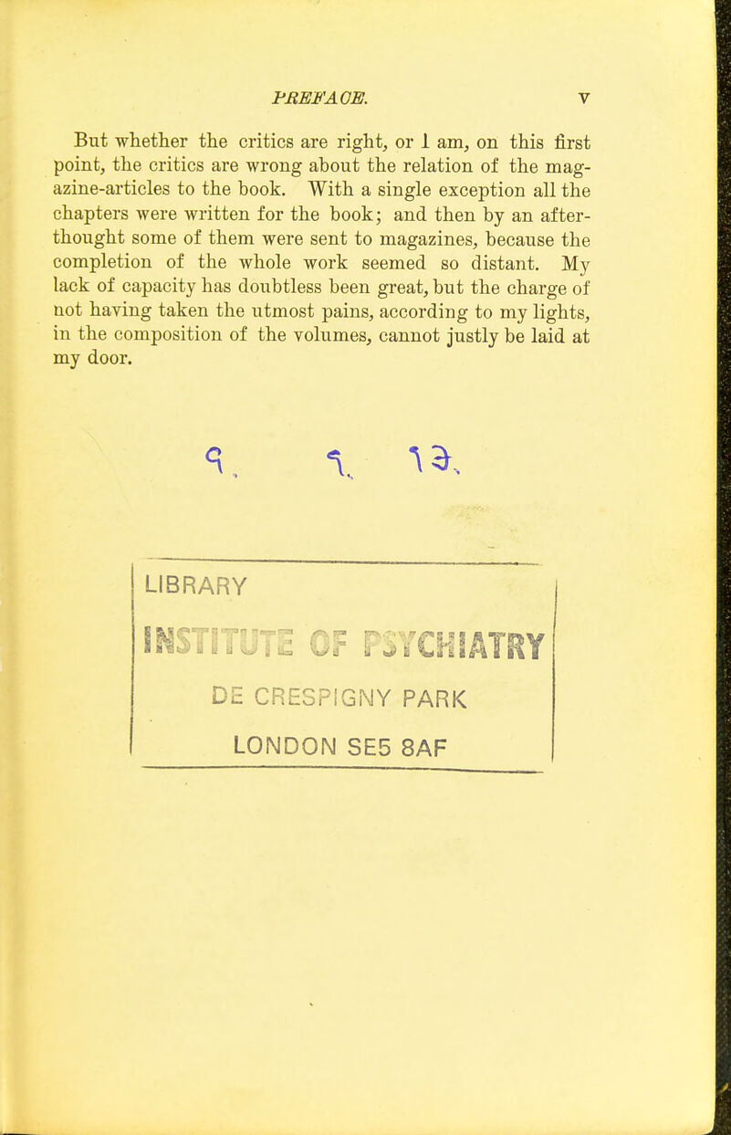 But whether the critics are right, or 1 am, on this first point, the critics are wrong about the relation of the mag- azine-articles to the book. With a single exception all the chapters were written for the book; and then by an after- thought some of them were sent to magazines, because the completion of the whole work seemed so distant. My lack of capacity has doubtless been great, but the charge of not having taken the utmost pains, according to my lights, in the composition of the volumes, cannot justly be laid at my door. LIBRARY INSTITUTE OF FSYCHiATRY DE CRESPIGiMY PARK LONDON SE5 8AF