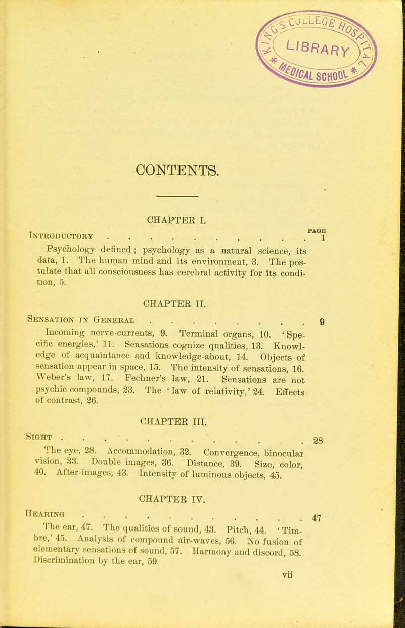 CONTENTS. CHAPTER I. Tntkoductory 1 Psychology defined ; psychology as a natural science, its data, 1. The human mind and its environment, 3. The pos- tulate that all consciousness has cerebral activity for Its condi- tion, 5. CHAPTER II. Sensation in General 9 Incoming nerve-currents, 9. Terminal organs, 10. 'Spe- cific energies,' 11. Sensations cognize qualities, 13. Knowl- edge of acquaintance and knowledge-about, 14. Objects of sensation appear in space, 15. The intensity of sensations, 16. Weber's law, 17. Fechner's law, 31. Sensations are not psychic compounds, 23. The ' law of relativity,' 24. Effects of contrast, 26. CHAPTER III. Sight ••. = ....,. The eye, 28. Accommodation, 32. Convergence, binocular vision, 33. Double images, 36. Distance, 39. Size, color, 40. After-images, 43, Intensity of luminous objects, 45. CHAPTER IV. Hearing The ear, 47. The qualities of sound, 43. Pitch, 44. ' Tim- bre,' 45. Analysis of compound air-waves, 56. No fusion of elementary sen.sations of sound, 57. Harmony and discord, 58. Discrimination by the ear, 59