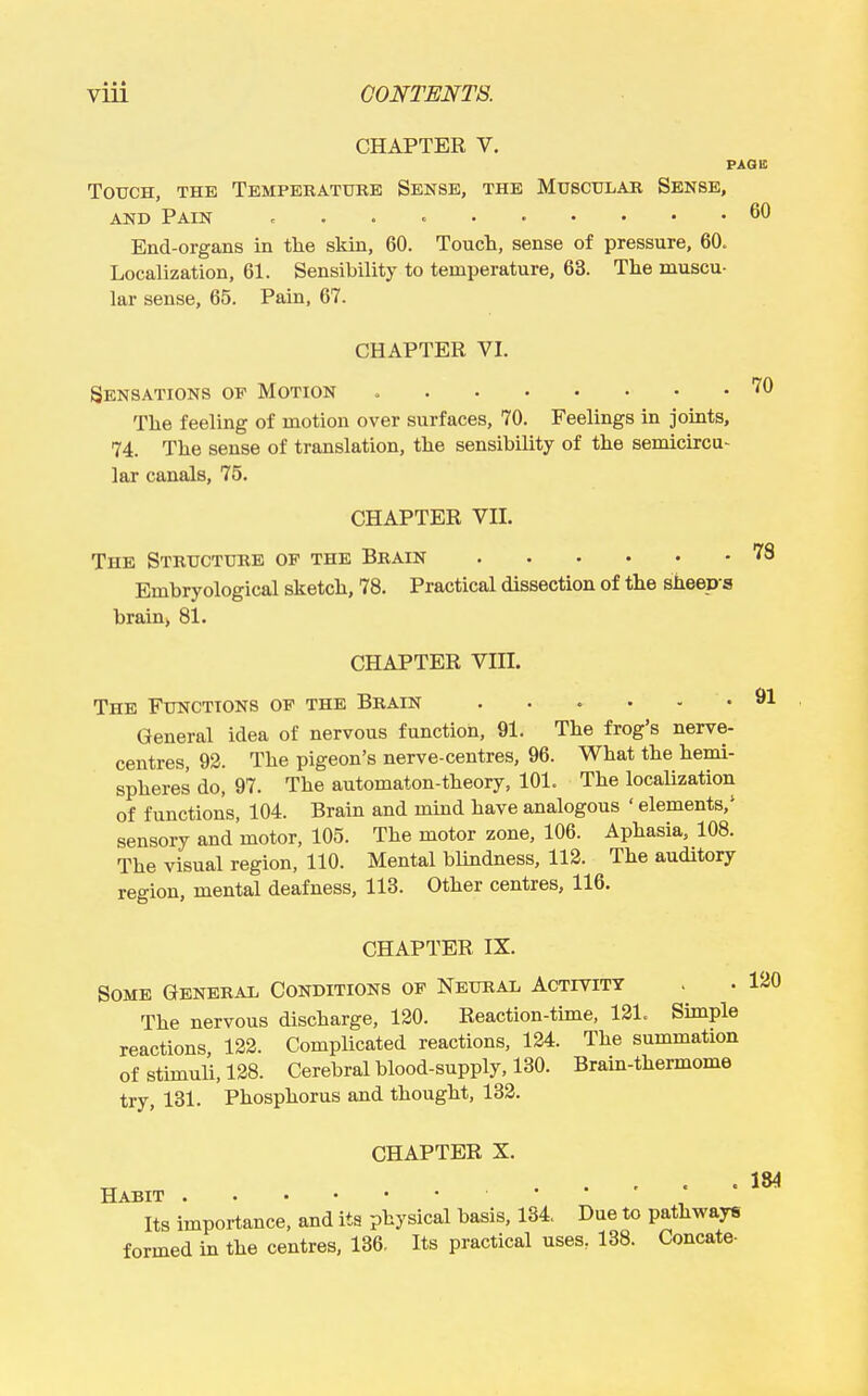 CHAPTER V. PAQii; TOTJCH, THE TeMPERATUKE SeNSE, THE MuSCtJLAR SENSE, AND Pain ... ^ 60 End-organs in the skin, 60. Touch, sense of pressure, 60. Localization, 61. Sensibility to temperature, 63. The muscu- lar sense, 65. Pain, 67. CHAPTER VI. Sensations op Motion The feeling of motion over surfaces, 70. Feelings in joints, 74. The sense of translation, the sensibility of the semicircu- lar canals, 75. CHAPTER VII. The Structure of the Brain Embryological sketch, 78. Practical dissection of the sheep a brain, 81. 70 78 CHAPTER VIII. The Functions of the Brain ^1 General idea of nervous function, 91. The frog's nerve- centres, 92. The pigeon's nerve-centres, 96. What the hemi- spheres do, 97. The automaton-theory, 101. The localization of functions, 104. Brain and mmd have analogous ' elements,' sensory and motor, 105. The motor zone, 106. Aphasia, 108. The visual region, 110. Mental blindness, 112. The auditory region, mental deafness, 113. Other centres, 116. CHAPTER IX. Some General Conditions of Neural Activity The nervous discharge, 120. Reaction-time, 121. Simple reactions 122. Complicated reactions, 124. The summation of stimuli, 128. Cerebral blood-supply, 130. Brain-thermome try, 131. Phosphorus and thought, 132. CHAPTER X. Its importance, and its physical basis, 134. Due to pathways formed in the centres, 136. Its practical uses, 138. Concate-