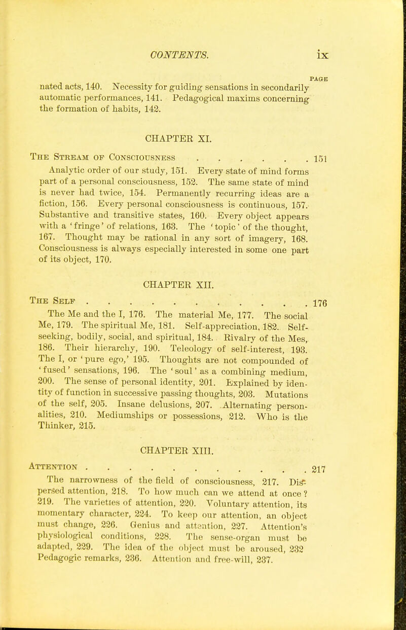 PAGE nated acts, 140. Necessity for guiding sensations in secondarily automatic performances, 141. Pedagogical maxims concerning the formation of habits, 142. CHAPTER XI. The Stream op Consciousness 151 Analytic order of our study, 151. Every state of mind forms part of a personal consciousness, 153. The same state of mind is never had twice, 154. Permanently recurring ideas are a fiction, 156. Every personal consciousness is continuous, 157. Substantive and transitive states, 160. Every object appears with a 'fringe' of relations, 163. The 'topic' of the thought, 167. Thought may be rational in any sort of imagery, 168. Consciousness is always especially interested in some one part of its object, 170. CHAPTER XII. The Self 17g The Me and the I, 176. The material Me, 177. The social Me, 179. The spiritual Me, 181. Self-appreciation, 182. Self- seelting, bodily, social, and spiritual, 184. Rivalry of the Mes, 186. Their hierarchy, 190. Teleology of self-interest, lOs! The I, or 'pure ego,' 195. Thoughts are not compounded of 'fused' sensations, 196. The 'soul' as a combining medium, 200. The sense of personal identity, 301. Explained by iden- tity of function in successive passmg thoughts, 203. Mutations of the self, 205. Insane delusions, 207. Alternating person- alities, 210. Mediumships or possessions, 212. Who is the Thinlter, 215. CHAPTER XIII. Attention 217 The narrowness of the field of consciousness, 217. Di^- perf3ed attention, 218. To how much can we attend at once ? 219. The varieties of attention, 220. Voluntary attention, its momentary character, 224. To keep our attention, an object must change, 226. Genius and attention, 227. Attention's physiological conditions, 228. The sense-organ must be adapted, 229. The idea of the object must be aroused, 232 Pedagogic remarks, 236. Attention and free-will, 237.