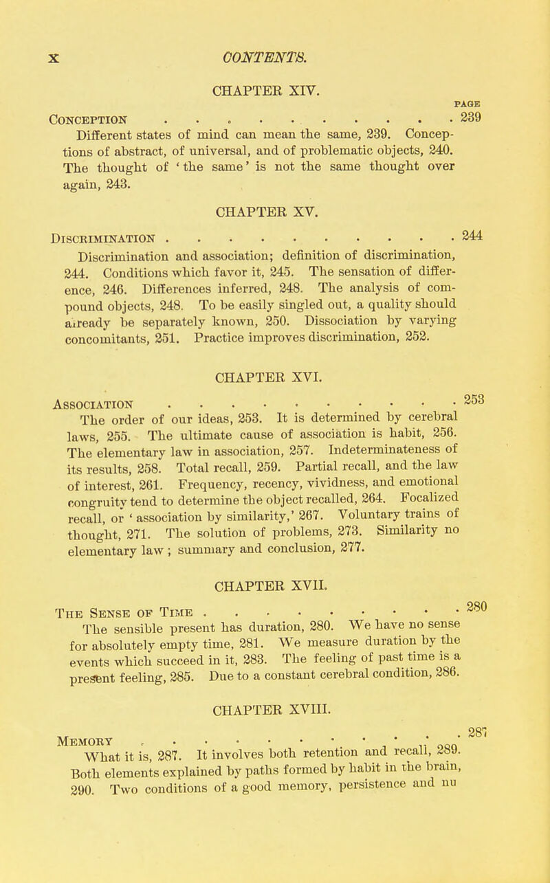 CHAPTER XIV. PAQE Conception . . „ . 239 Different states of mind can mean the same, 239. Concep- tions of abstract, of universal, and of problematic objects, 240. Tbe tliouglit of ' the same' is not tbe same thought over again, 243. CHAPTER XV. DiSCKIMINATION 244 Discrimination and association; definition of discrimination, 244. Conditions which favor it, 245. The sensation of differ- ence, 246. Differences inferred, 248. The analysis of com- pound objects, 248. To be easily singled out, a quality should aiready be separately known, 250. Dissociation by varying concomitants, 251. Practice improves discrimination, 252. CHAPTER XVI. Association The order of our ideas, 253. It is determined by cerebral laws, 255. The ultimate cause of association is habit, 256. The elementary law in association, 257. Indeterminateness of its results, 258. Total recall, 259. Partial recall, and the law of interest, 261. Frequency, recency, vividness, and emotional congruitv tend to determine the object recalled, 264. Focalized recall, or ' association by similarity,' 267. Voluntary trains of thought, 271. The solution of problems, 273. Similarity no elementary law ; summary and conclusion, 277. CHAPTER XVII. The Sense op Time The sensible present has duration, 280. We have no sense for absolutely empty time, 281. We measure duration by the events which succeed in it, 283. The feeling of past time is a present feeling, 285. Due to a constant cerebral condition, 286. CHAPTER XVIII. Memory , ' , * n' oqo What it is, 287. It involves both retention and recall, ^»y. Both elements explained by paths formed by habit in the brain, 290. Two conditions of a good memory, persistence and nu 280 28'i