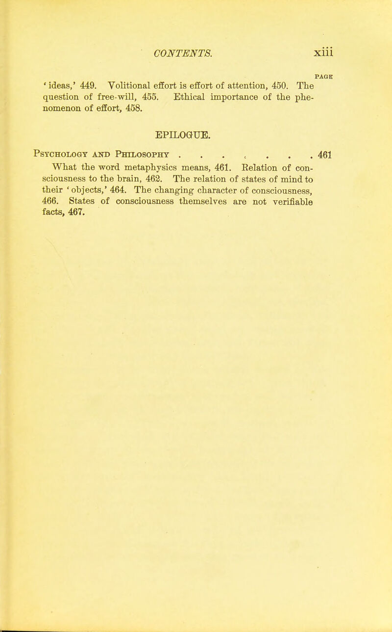 PAGE ' ideas,' 449. Volitional effort is effort of attention, 450. The question of free-will, 455. Ethical importance of the phe- nomenon of effort, 458, EPILOGUE. Psychology and Philosophy 461 What the word metaphysics means, 461. Relation of con- sciousness to the brain, 463. The relation of states of mind to their ' objects,' 464. The changing character of consciousness, 466. States of consciousness themselves are not verifiable facts, 467.