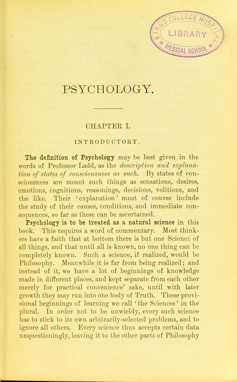 PSYCHOLOGY, CHAPTER 1. INTRODUCTORY. The definition of Psychology may be best given in the words of Professor Ladd, as the descrijjtioji and explana- tion of states of consciousness as such. By states of con- sciousness are meant such things as sensations, desires, emotions, cognitions, reasonings, decisions, volitions, and the like. Their 'explanation' must of course include the study of their causes, conditions, and immediate con- sequences, so far as these can be ascertained. Psychology is to be treated as a natural science in this book. This requires a word of commentary. Most think- ers have a faith that at bottom there is but one Science of all things, and that until all is known, no one thing can be completely known. Such a science, if realized, would be Philosophy. Meanwhile it is far from being realized; and instead of it, we have a lot of beginnings of knowledge made in different places, and kept separate from each other merely for practical convenience' sake, until with later growth they may run into one body of Truth. These provi- sional beginnings of learning we call 'the Sciences' in the plural. In order not to be unwieldy, every such science has to stick to its own arbitrarily-selected problems, and to ignore all others. Every science thus accepts certain data unquestioningly, leaving it to the other parts of Philosophy