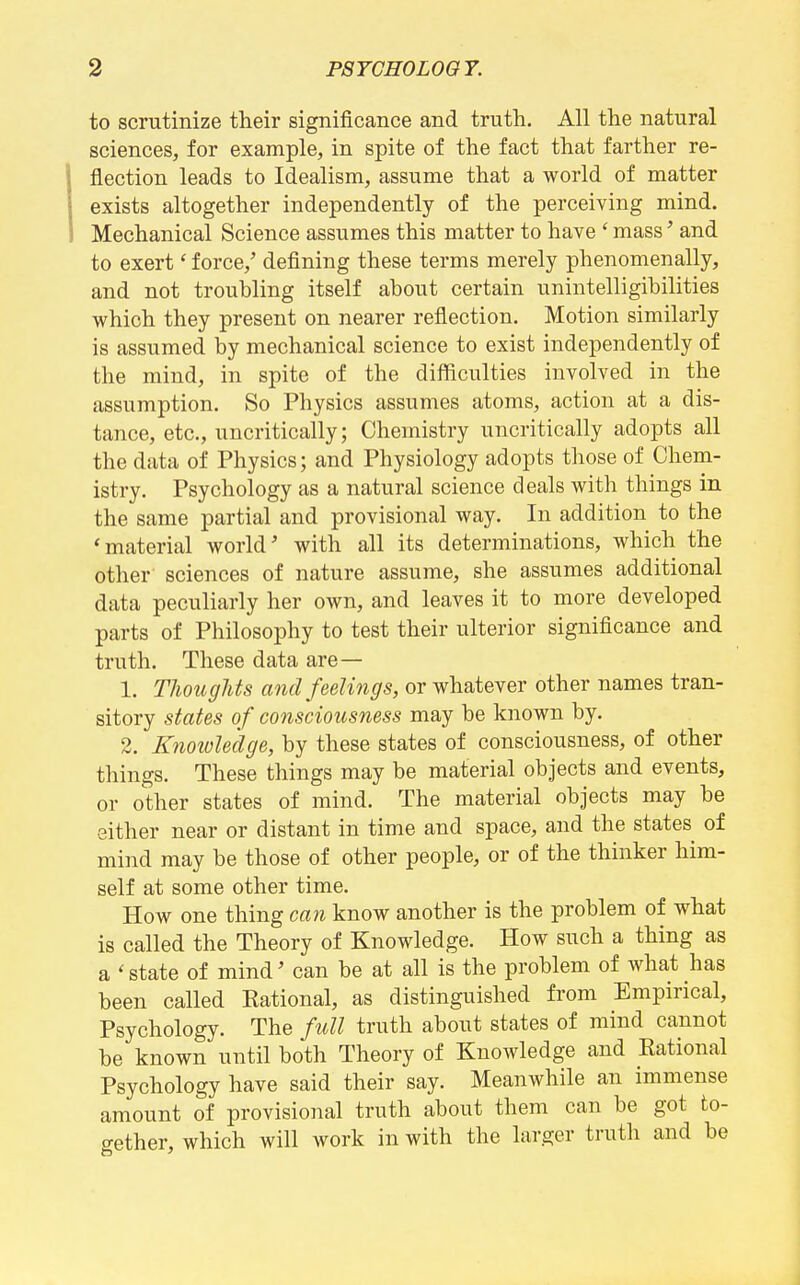 to scrutinize their significance and truth. All the natural sciences, for example, in spite of the fact that farther re- flection leads to Idealism, assume that a world of matter exists altogether independently of the perceiving mind. Mechanical Science assumes this matter to have ' mass' and to exert' force,' defining these terms merely phenomenally, and not troubling itself about certain unintelligibilities which they present on nearer reflection. Motion similarly is assumed by mechanical science to exist independently of the mind, in spite of the difficulties involved in the assumption. So Physics assumes atoms, action at a dis- tance, etc., uncritically; Chemistry uncritically adopts all the data of Physics; and Physiology adopts those of Chem- istry. Psychology as a natural science deals with things in the same partial and provisional way. In addition to the 'material world' with all its determinations, which the other sciences of nature assume, she assumes additional data peculiarly her own, and leaves it to more developed parts of Philosophy to test their ulterior significance and truth. These data are— 1. Thoughts and feelings, or whatever other names tran- sitory states of consciousness may be known by. 2. Knowledge, by these states of consciousness, of other things. These things may be material objects and events, or other states of mind. The material objects may be either near or distant in time and space, and the states of mind may be those of other people, or of the thinker him- self at some other time. How one thing can know another is the problem of what is called the Theory of Knowledge. How such a thing as a ' state of mind' can be at all is the problem of what has been called Kational, as distinguished from Empirical, Psychology. The full truth about states of mind cannot be known until both Theory of Knowledge and Eational Psychology have said their say. Meanwhile an immense amount of provisional truth about them can be got to- o-ether, which will work in with the larger truth and be