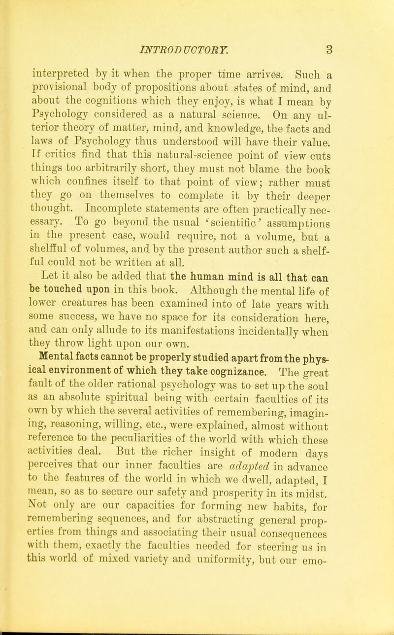 interpreted by it when the proper time arrives. Such a provisional body of propositions about states of mind, and about the cognitions which they enjoy, is what I mean by Psychology considered as a natural science. On any ul- terior theory of matter, mind, and knowledge, the facts and laws of Psychology thus understood will have their value. If critics find that this natural-science point of view cuts things too arbitrarily short, they must not blame the book which confines itself to that point of view; rather must they go on themselves to complete it by their deeper thought. Incomplete statements are often practically nec- essary. To go beyond the usual 'scientific' assumptions in the present case, would require, not a volume, but a sheltful of volumes, and by the present author such a shelf- ful could not be written at all. Let it also be added that the human mind is all that can be touched upon in this book. Although the mental life of lower creatures has been examined into of late years with some success, we have no space for its consideration here, and can only allude to its manifestations incidentally when they throw light upon our own. Mental facts cannot be properly studied apart from the phys- ical environment of which they take cognizance. The great fault of the older rational psychology was to set up the soul as an absolute spiritual being with certain faculties of its own by which the several activities of remembering, imagin- ing, reasoning, willing, etc., were explained, almost without reference to the peculiarities of the world with which these activities deal. But the richer insight of modern days perceives that our inner faculties are adapted in advance to the features of the world in which we dwell, adapted, I mean, so as to secure our safety and prosperity in its midst. Not only are our capacities for forming new habits, for remembering sequences, and for abstracting general prop- erties from things and associating their usual consequences with them, exactly the faculties needed for steering us in this Avorld of mixed variety and uniformity, but our emo-