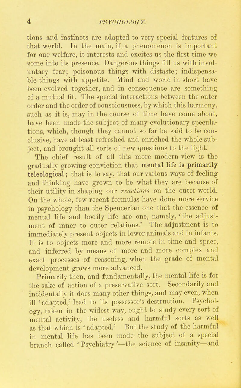 tions and instincts are adapted to very special features of that world. In the main, if. a phenomenon is important for onr welfare, it interests and excites us the first time we <tOTne into its presence. Dangerous things fill us with invol- xintary fear; poisonous things with distaste; indispensa- })le things with appetite. Mind and world in short have been evolved together, and in consequence are something of a mutual fit. The special interactions between the outer order and the order of consciousness, by which this harmony, such as it is, may in the course of time have come about, have been made the subject of many evolutionary specula- tions, which, though they cannot so far be said to be con- clusive, have at least refreshed and enriched the whole sub- ject, and brought all sorts of new questions to the light. The chief result of all this more modern view is the gradually growing conviction that mental life is primarily teleological; that is to say, that our various ways of feeling and thinking have grown to be what they are because of their utility in shaping our reactions on the outer world. On the whole, few recent formulas have done more service in psychology than the Spencerian one that the essence of mental life and bodily life are one, namely, 'the adjust- ment of inner to outer relations.' The adjustment is to immediately present objects in lower animals and in infants. It is to objects more and more remote in time and space, and inferred by means of more and more complex and exact processes of reasoning, when the grade of mental development grows more advanced. Primarily then, and fundamentally, the mental life is for the sake of action of a preservative sort. Secondarily and incidentally it does many other things, and may even, when ill ' adapted,'lead to its possessor's destruction. Psychol- ogy, taken in the widest way, ought to study every sort of mental activity, the useless and harmful sorts as well as that which is ' adapted.' But the study of the harmful in mental life has been made the subject of a special branch called ' Psychiatry'—the science of insanity—and