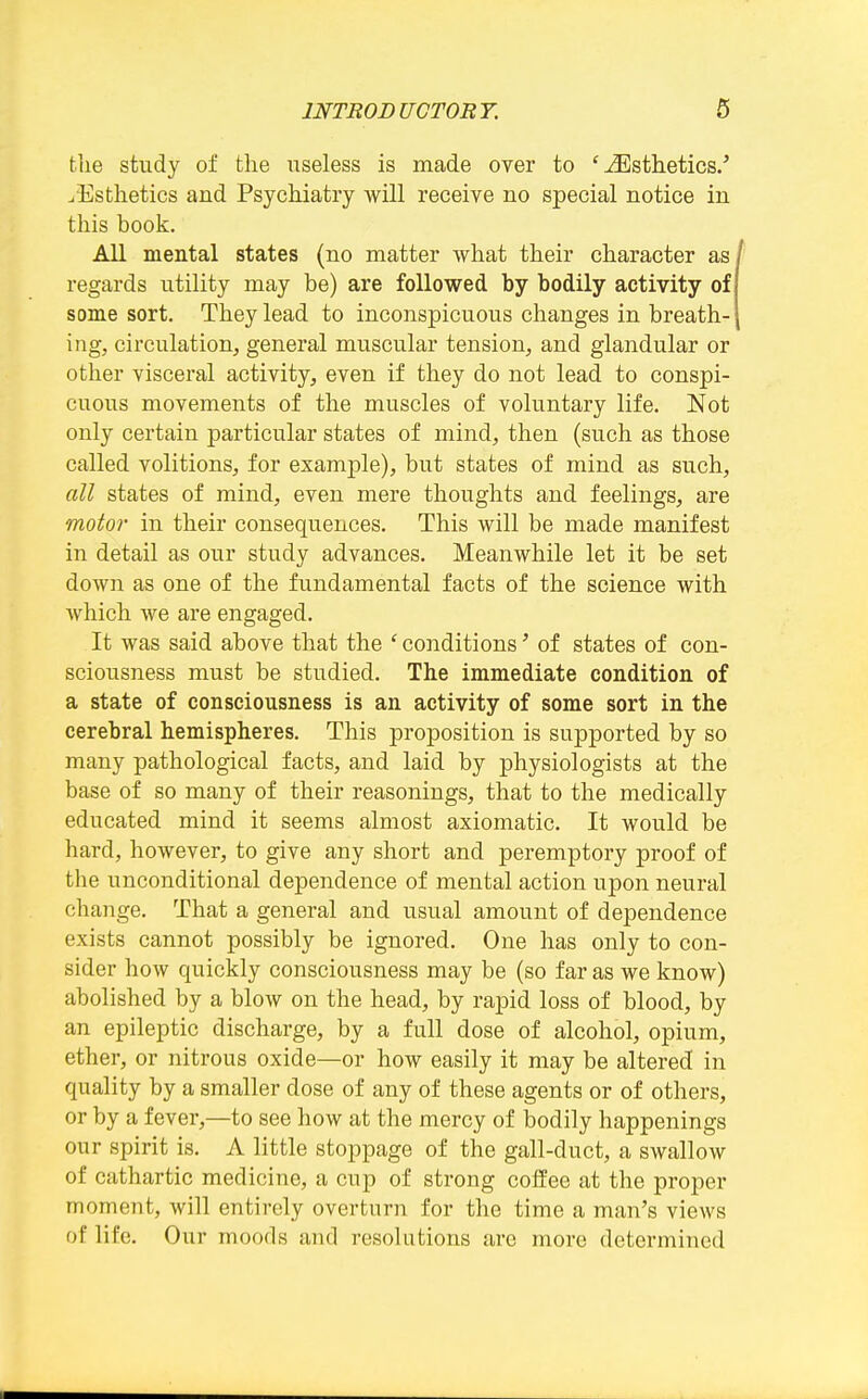 tlie study of tlie useless is made over to 'Esthetics.' ^Esthetics and Psychiatry will receive no special notice in this book. All mental states (no matter what their character as regards utility may be) are followed by bodily activity of some sort. They lead to inconspicuous changes in breath- ing, circulation, general muscular tension, and glandular or other visceral activity, even if they do not lead to conspi- cuous movements of the muscles of voluntary life. Not only certain particular states of mind, then (such as those called volitions, for example), but states of mind as such, all states of mind, even mere thoughts and feelings, are motoi- in their consequences. This will be made manifest in detail as our study advances. Meanwhile let it be set down as one of the fundamental facts of the science with Avhich we are engaged. It was said above that the ' conditions' of states of con- sciousness must be studied. The immediate condition of a state of consciousness is an activity of some sort in the cerebral hemispheres. This proposition is supported by so many pathological facts, and laid by physiologists at the base of so many of their reasonings, that to the medically educated mind it seems almost axiomatic. It would be hard, however, to give any short and peremptory proof of the unconditional dependence of mental action upon neural change. That a general and usual amount of dependence exists cannot possibly be ignored. One has only to con- sider how quickly consciousness may be (so far as we know) abolished by a blow on the head, by rapid loss of blood, by an epileptic discharge, by a full dose of alcohol, opium, ether, or nitrous oxide—or how easily it may be altered in quality by a smaller dose of any of these agents or of others, or by a fever,—to see how at the mercy of bodily happenings our spirit is. A little stoppage of the gall-duct, a swallow of cathartic medicine, a cup of strong coffee at the proper moment, Avill entirely overturn for the time a man's views of life. Our moods and resolutions arc more determined