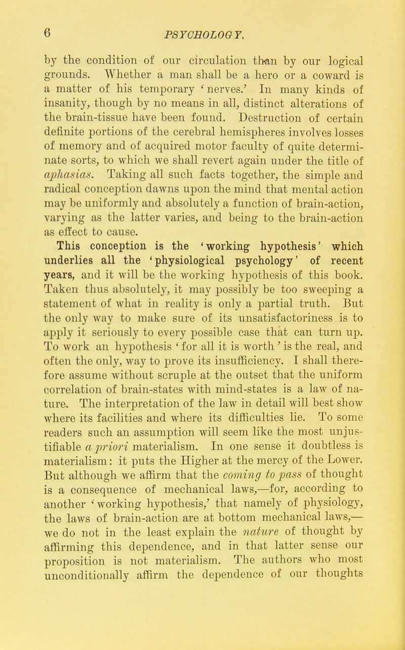 by the condition of our circulation th-an by our logical grounds. Whether a man shall be a hero or a coward is a matter of his temporary ' nerves/ In many kinds of insanity, though by no means in all, distinct alterations of the brain-tissue have been found. Destruction of certain definite portions of the cerebral hemispheres involves losses of memory and of acquired motor faculty of quite determi- nate sorts, to which we shall revert again under the title of aphasias. Taking all such facts together, the simple and radical conception dawns upon the mind that mental action may be uniformly and absolutely a function of brain-action, varying as the latter varies, and being to the brain-action as effect to cause. This conception is the 'working hypothesis' which underlies all the 'physiological psychology' of recent years, and it will be the working hypothesis of this book. Taken thus absolutely, it may possibly be too sweeping a statement of what in reality is only a partial truth. But the only way to make sure of its unsatisfactoriness is to apply it seriously to every possible case that can turn up. To work an hypothesis ' for all it is worth' is the real, and often the only, way to prove its insufficiency. I shall there- fore assume without scruple at the outset that the uniform correlation of brain-states with mind-states is a law of na- ture. The interpretation of the law in detail will best show where its facilities and where its difficulties lie. To some readers such an assumption will seem like the most unjus- tifiable a priori materialism. In one sense it doubtless is materialism: it puts the Higher at the mercy of the Lower. But although we affirm that the coming to pass of thought is a consequence of mechanical laws,—for, according to another 'working hypothesis,' that namely of physiolog}^, the laws of brain-action are at bottom mechanical laws,— we do not in the least explain the nature of thought by affirming this dependence, and in that latter sense our proposition is not materialism. The authors who most unconditionally affirm the dependence of our thoughts