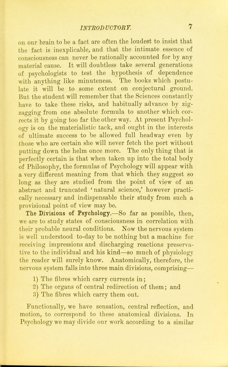 on our brain to be a fact are often the loudest to insist that the fact is inexplicable, and that the intimate essence of consciousness can never be rationally accounted for by any material cause. It will doubtless take several generations of psychologists to test the hypothesis of dependence with anything like minuteness. The books which postu- late it will be to some extent on conjectural ground. But the student will remember that the Sciences constantly have to take these risks, and habitually advance by zig- zagging from one absolute formula to another which cor- rects it by going too far the other way. At present Psychol- ogy is on the materialistic tack, and ought in the interests of ultimate success to be allowed full headway even by those who are certain she will never fetch the port without putting down the helm once more. The only thing that is perfectly certain is that when taken up into the total body of Philosophy, the formulas of Psychology will appear with a very different meaning from that which they suggest so long as they are studied from the point of view of an abstract and truncated 'natural science,' however practi- cally necessary and indispensable their study from such a provisional point of view may be. The Divisions of Psychology.—So far as possible, then, we are to study states of consciousness in correlation with their probable neural conditions. Now the nervous system is well understood to-day to be nothing but a machine for receiving impressions and discharging reactions preserva- tive to the individual and his kind—so much of physiology the reader will surely know. Anatomically, therefore, the nervous system falls into three main divisions, comprising— 1) The fibres which carry currents in; 2) The organs of central redirection of them; and 3) The fibres which carry them out. Functionally, we have sensation, central reflection, and motion, to correspond to these anatomical divisions. In Psychology we may divide our work according to a similar