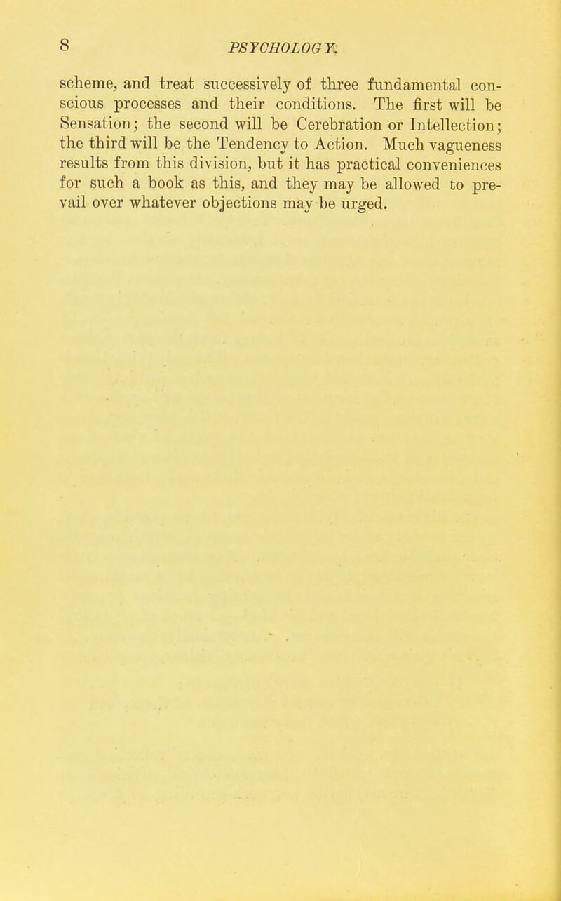 scheme, and treat successively of three fundamental con- scious processes and their conditions. The first will he Sensation; the second will he Cerehration or Intellection; the third will be the Tendency to Action. Much vagueness results from this division, but it has practical conveniences for such a book as this, and they may be allowed to pre- vail over whatever objections may be urged.