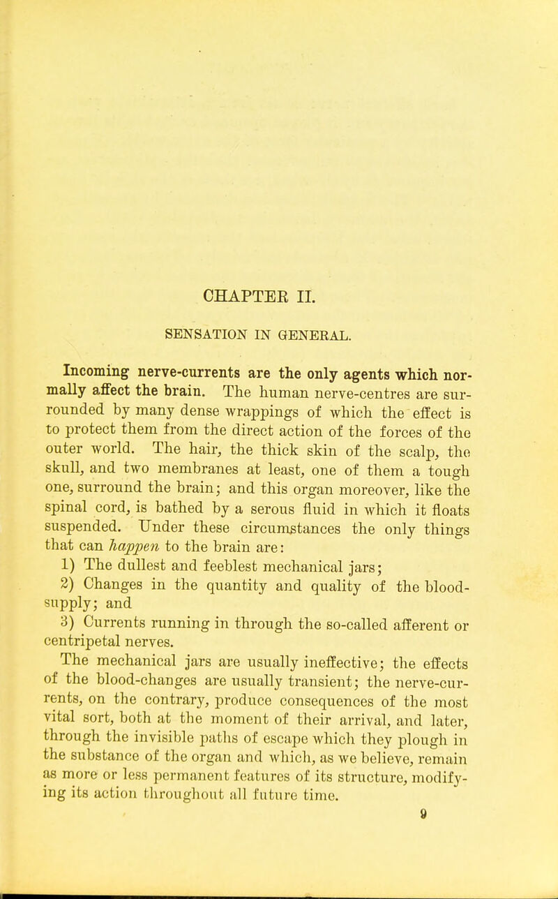 CHAPTEE 11. SENSATION IN GENERAL. Incoming nerve-currents are the only agents which nor- mally affect the brain. The human nerve-centres are sur- rounded by many dense wrappings of which the effect is to protect them from the direct action of the forces of the outer world. The hair, the thick skin of the scalp, the skull, and two membranes at least, one of them a tough one, surround the brain; and this organ moreover, like the spinal cord, is bathed by a serous fluid in which it floats suspended. Under these circumstances the only things that can happen to the brain are: 1) The dullest and feeblest mechanical jars; 2) Changes in the quantity and quality of the blood- supply; and 3) Currents running in through the so-called afferent or centripetal nerves. The mechanical jars are usually ineffective; the effects of the blood-changes are usually transient; the nerve-cur- rents, on the contrary, produce consequences of the most vital sort, both at the moment of their arrival, and later, through the invisible paths of escape which they plough in the substance of the organ and which, as we believe, remain as more or less permanent features of its structure, modify- ing its action Uiroughout all future time.