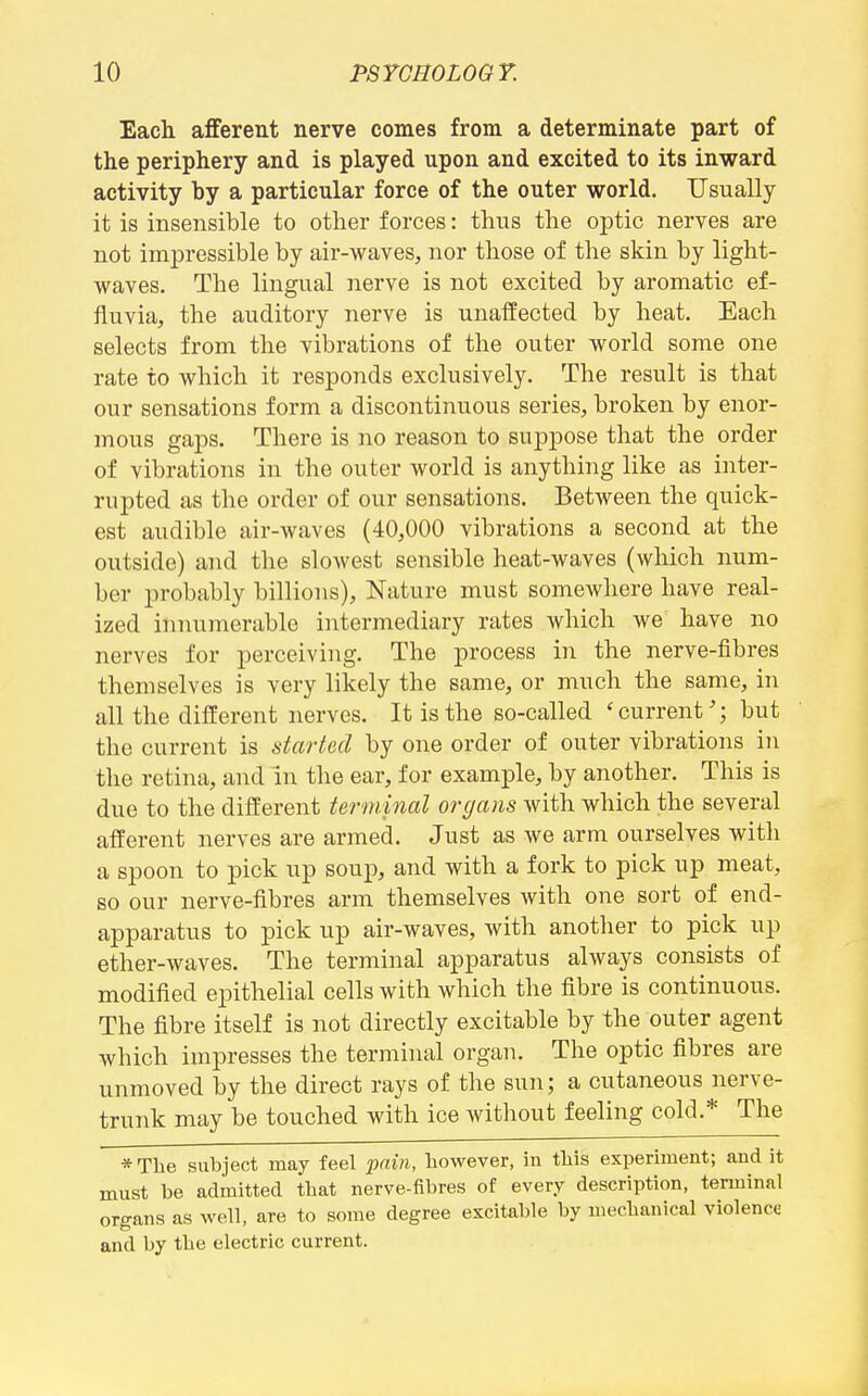 Each afferent nerve comes from a determinate part of the periphery and is played upon and excited to its inward activity by a particular force of the outer world. Usually it is insensible to other forces: thus the oi^tic nerves are not impressible by air-waves, nor those of the skin by light- waves. The lingual nerve is not excited by aromatic ef- fluvia, the auditory nerve is unaffected by heat. Each selects from the vibrations of the outer world some one rate to which it responds exclusively. The result is that our sensations form a discontinuous series, broken by enor- mous gaps. There is no reason to suppose that the order of vibrations in the outer world is anythhig like as inter- rupted as the order of our sensations. Between the quick- est audible air-waves (40,000 vibrations a second at the outside) and the slowest sensible heat-waves (which num- ber probably billions). Nature must somewhere have real- ized innumerable intermediary rates which we have no nerves for perceiving. The process in the nerve-fibres themselves is very likely the same, or much the same, in all the different nerves. It is the so-called 'current'; but the current is started by one order of outer vibrations in the retina, and in the ear, for example, by another. This is due to the different terminal organs with which the several afferent nerves are armed. Just as we arm ourselves with a spoon to pick up soup, and with a fork to pick up meat, so our nerve-fibres arm themselves with one sort of end- apparatus to pick up air-waves, with another to pick up ether-waves. The terminal apparatus always consists of modified epithelial cells with which the fibre is continuous. The fibre itself is not directly excitable by the outer agent which impresses the terminal organ. The optic fibres are unmoved by the direct rays of the sun; a cutaneous nerve- trunk may be touched with ice without feeling cold.* The *Tlie subject may feel pain, however, in tliis experiment; and it must be admitted that nerve-fibres of every description, terminal organs as well, are to some degree excitable by mechanical violence and by the electric current.