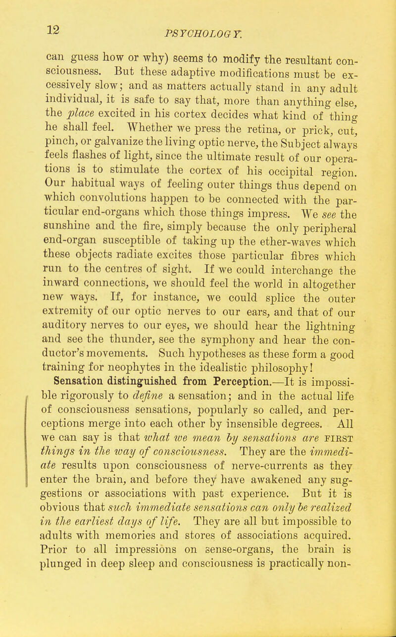 can guess how or why) seems to modify the resultant con- sciousness. But these adaptive modifications must be ex- cessively slow; and as matters actually stand in any adult individual, it is safe to say that, more than anything else, the place excited in his cortex decides what kind of thing he shall feel. Whether we press the retina, or prick, cut, pinch, or galvanize the living optic nerve, the Subject always feels flashes of light, since the ultimate result of our opera- tions is to stimulate the cortex of his occipital region. Our habitual ways of feeling outer things thus depend on which convolutions happen to be connected with the par- ticular end-organs which those things impress. We see the sunshine and the fire, simply because the only peripheral end-organ susceptible of taking up the ether-waves which these objects radiate excites those particular fibres which run to the centres of sight. If we could interchange the inward connections, we should feel the world in altogether new ways. If, for instance, we could splice the outer extremity of our optic nerves to our ears, and that of our auditory nerves to our eyes, we should hear the lightning and see the thunder, see the symphony and hear the con- ductor's movements. Such hypotheses as these form a good training for neophytes in the idealistic philosophy! Sensation distinguished from Perception.—It is impossi- ble rigorously to define a sensation; and in the actual life of consciousness sensations, popularly so called, and per- ceptions merge into each other by insensible degrees. All we can say is that what we mean hy sensations are pirst tilings in the ivay of consciousness. They are the immedi- ate results upon consciousness of nerve-currents as they enter the brain, and before they have awakened any sug- gestions or associations with past experience. But it is obvious that such immediate se^isations can only be realized in the earliest days of life. They are all but impossible to adults with memories and stores of associations acquired. Prior to all impressions on sense-organs, the brain is plunged in deep sleep and consciousness is practically non-