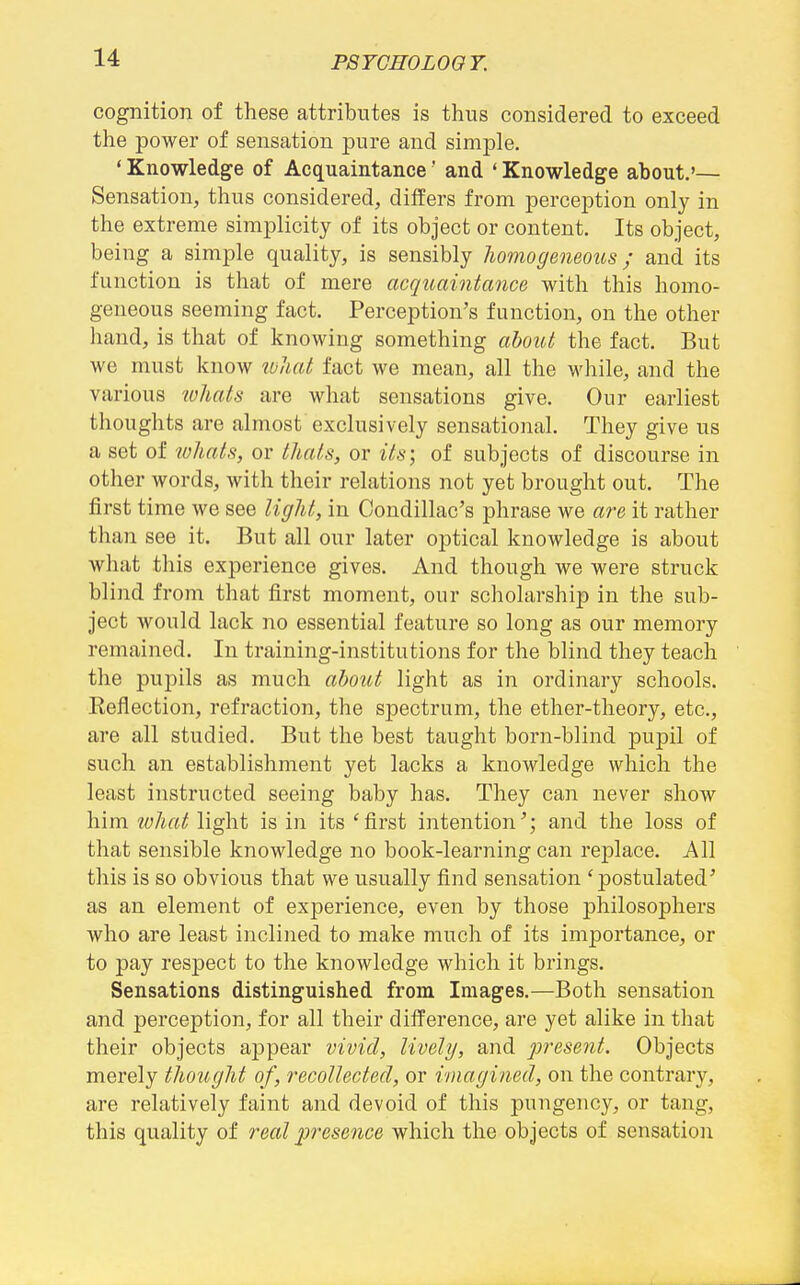 PSTCH0L0G7. cognition of these attributes is thus considered to exceed the power of sensation pure and simple. * Knowledge of Acquaintance' and ' Knowledge about.'— Sensation, thus considered, differs from perception onl}' in the extreme simplicity of its object or content. Its object, being a simple quality, is sensibly Jiomogeneous; and its function is that of mere acquaintance with this homo- geneous seeming fact. Perception's function, on the other hand, is that of knowing something about the fact. But we must know ivliat fact we mean, all the while, and the various 2o1iats are what sensations give. Our earliest thoughts are almost exclusively sensational. They give us a set of whats, or thals, or its\ of subjects of discourse in other words, with their relations not yet brought out. The first time we see liglit, in Condillac's phrase we are it rather than see it. But all our later optical knowledge is about what this experience gives. And though we were struck blind from that first moment, our scholarship in the sub- ject would lack no essential feature so long as our memory remained. In training-institutions for the blind they teach the pupils as much about light as in ordinary schools. Eeflection, refraction, the spectrum, the ether-theory, etc., are all studied. But the best taught born-blind pupil of such an establishment yet lacks a knowledge which the least instructed seeing baby has. They can never show him ivliat light is in its 'first intention'; and the loss of that sensible knowledge no book-learning can replace. All this is so obvious that we usually find sensation 'postulated' as an element of experience, even by those philosophers who are least inclined to make much of its importance, or to pay respect to the knowledge which it brings. Sensations distinguished from Images.—Both sensation and perception, for all their difference, are yet alike in that their objects appear vivid, lively, and present. Objects merely tlioiiglit of, recollected, or imagined, on the contrary, are relatively faint and devoid of this pungency, or tang, this quality of real presence which the objects of sensation