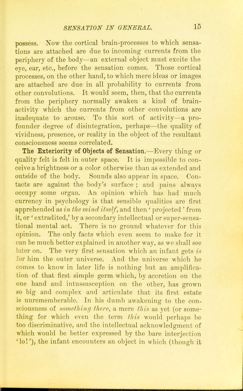 possess. Now the cortical brain-processes to which sensa- tions are attached are due to incoming currents from the periphery of the body—an external object must excite the eye, ear, etc., before the sensation comes. Those cortical processes, on the other hand, to which mere ideas or images are attached are due in all probability to currents from other convolutions. It would seem, then, that ttie currents from the periphery normally awaken a kind of brain- activity which the currents from other convolutions are inadequate to arouse. To this sort of activity—a pro- founder degree of disintegration, perhaps—the quality of vividness, presence, or reality in the object of the resultant consciousness seems correlated. The Exteriority of Objects of Sensation.—Every thing or quality felt is felt in outer space. It is impossible to con- ceive a brightness or a color otherwise than as extended and oiitside of the body. Sounds also appear in space. Con- tacts are against the body's surface ; and pains always occupy some organ. An opinion which has had much currency in psychology is that sensible qualities are first apprehended as in the mind itself, and then' projected' from it, or ' extradited,' by a secondary intellectual or super-sensa- tional mental act. There is no ground whatever for this opinion. The only facts which even seem to make for it can be much better explained in another way, as we shall see later on. The very first sensation which an infant gets is I'or him the outer universe. And the universe which he comes to know in later life is nothing but an amplifica- tion of that first simple germ which, by accretion on the one hand and intussusception on the other, has grown so big and complex and articulate that its first estate is unrememberable. In his dumb awakening to the con- sciousness of somethinff there, a mere this as yet (or some- thing for which even the term this would perhaps be too discriminative, and the intellectual acknowledgment of which would be better expressed by the bare interjection *lo!'), the infant encounters an object in which (though it