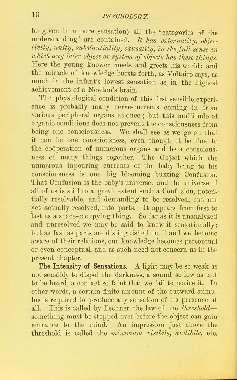 be given in a pure sensation) all the 'categories of the understanding' are contained. li has externalihj, objec- tivity, unity, substantiality, causality, in the full sense in which any later object or system of objects has'these things. Here the young knower meets and greets his world; and the miracle of knowledge bursts forth, as Voltaire says, as much in the infant's lowest sensation as in the highest achievement of a Newton's brain. The physiological condition of this first sensible experi- ence is probably many nerve-currents coming in from various peripheral organs at once ; but this multitude of organic conditions does not prevent the consciousness from being one consciousness. We shall see as we go on that it can be one consciousness, even though it be due to the cooperation of numerous organs and be a conscious- ness of many things together. The Object which the numerous inpouring currents of the baby bring to his consciousness is one big blooming buzzing Confusion. That Confusion is the baby's universe; and the universe of all of us is still to a great extent such a Confusion, poten- tially resolvable, and demanding to be resolved, but not yet actually resolved, into parts. It appears from first to last as a space-occupying thing. So far as it is unanalyzed and unresolved we may be said to know it sensationally; but as fast as parts are distinguished in it and we become aware of their relations, our knowledge becomes perceptual or even conceptual, and as such need not concern us in the present chapter. The Intensity of Sensations.—A light may be so weak as not sensibly to dispel the darkness, a sound so low as not to be heard, a contact so faint that we fail to notice it. In other words, a certain finite amount of the outward stimu- lus is required to produce any sensation of its presence at all. This is called by Fechner the law of the threshold— something must be stepped over before the object can gain' entrance to the mind. An impression just above the threshold is called the minimum visibile, audibile, etc.