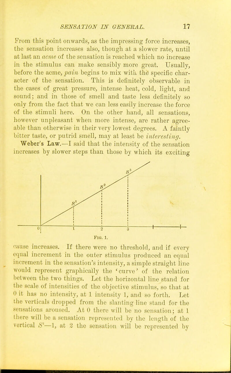 From this point onwards, as the impressing force increases, the sensation increases also, though at a slower rate, until at last an acme of the sensation is reached which no increase in the stimulus can make sensibly more great. Usually, before the acme, pain begins to mix with th^ specific char- acter of the sensation. This is definitely observable in the cases of great pressure, intense heat, cold, light, and sound; and in those of smell and taste less definitely so only from the fact that we can less easily increase the force of the stimuli here. On the other hand, all sensations, however unpleasant when more intense, are rather agree- able than otherwise in their very lowest degrees. A faintly bitter taste, or putrid smell, may at least be interesting. Weber's Law.—I said that the intensity of the sensation increases by slower steps than those by which its exciting 0 V 2 \ 1 ^ Fig. 1. cause increases. If there were no threshold, and if every equal increment in the outer stimulus produced an equal increment in the sensation's intensity, a simple straight line would represent grai^hically the 'curve' of the relation between the two things. Let the horizontal line stand for the scale of intensities of the objective stimulus, so that at 0 it has no intensity, at 1 intensity 1, and so forth. Let the verticals dropped from the slanting line stand for the sensations aroused. At 0 there will be no sensation; at 1 there will be a sensation represented by the length of the vertical /S—1, at 2 the sensation will be represented by