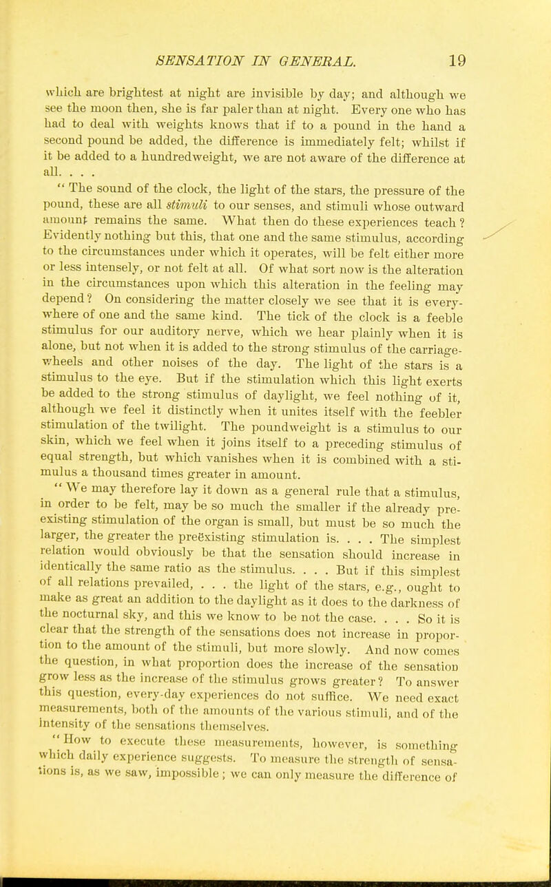 wLicli are brightest at night are invisible by day; and although we see the moon then, she is far paler than at night. Every one who has had to deal with weights knows that if to a pound in the hand a second pound be added, the difference is immediately felt; whilst if it be added to a hundredweight, we are not aware of the difference at all. . . .  The sound of the clock, the light of the stars, the pressure of the pound, these are all stimuli to our senses, and stimuli whose outward amount remains the same. What then do these experiences teach ? Evidently nothing but this, that one and the same stimulus, according to the circumstances under which it operates, will be felt either more or less intensely, or not felt at all. Of what sort now is the alteration in the circumstances upon which this alteration in the feeling may depend ? On considering the matter closely we see that it is every- where of one and the same kind. The tick of the clock is a feeble stimulus for our auditory nerve, which we hear plainly when it is alone, but not when it is added to the strong stimulus of the carriage- wheels and other noises of the day. The light of the stars is a stimulus to the eye. But if the stimulation which this light exerts be added to the strong stimulus of daylight, we feel nothing of it, although we feel it distinctly when it unites itself with the feebler stimulation of the twilight. The poundweight is a stimulus to our skin, which we feel when it joins itself to a preceding stimulus of equal strength, but which vanishes when it is combined with a sti- mulus a thousand times greater in amount.  We may therefore lay it down as a general rule that a stimulus, in order to be felt, may be so much the smaller if the already pre- existing sthnulation of the organ is small, but must be so much the larger, the greater the preexisting stimulation is. . . . The simplest relation would obviously be that the sensation should increase in identically the same ratio as the stimulus. . . . But if this simplest of all relations prevailed, ... the light of the stars, e.g., ought to make as great an addition to the daylight as it does to the darkness of the nocturnal sky, and this we know to be not the case. ... So it is clear that the strength of the sensations does not increase in propor- tion to the amount of the stimuli, but more slowly. And now comes the question, in what proportion does the increase of the sensation grow less as the increase of the stimulus grows greater ? To answer this question, every-day experiences do not suffice. We need exact measurements, both of the amounts of the various stimuli, and of the Intensity of the sensations themselves.  How to execute these measurements, however, is something which daily experience suggests. To measure the strength of sensa- tions is, as we saw, impossible; we can only measure the dillerence of