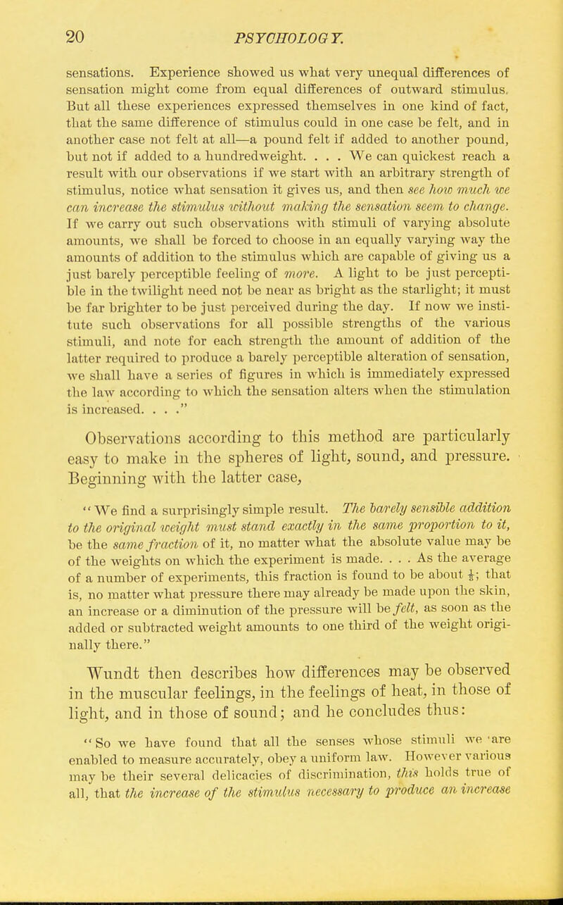 sensations. Experience showed us what very unequal differences of sensation might come from equal differences of outward stimulus. But all these experiences expressed themselves in one kind of fact, that the same difference of stimulus could in one case be felt, and in another case not felt at all—a pound felt if added to another pound, but not if added to a hundredweight. . . . We can quickest reach a result with our observations if we start with an arbitrary strength of stimulus, notice what sensation it gives us, and then see hoic much we can increase the stimulus without making the sensation seem to change. If we carry out such observations with stimuli of varying absolute amounts, we shall be forced to choose in an equally varying way the amounts of addition to the stimulus which are capable of giving us a just barely perceptible feeling of more. A light to be just percepti- ble in the twilight need not be near as bright as the starlight; it must be far brighter to be just perceived during the day. If now we insti- tute such observations for all possible strengths of the various stimuli, and note for each strength the amount of addition of the latter required to produce a barely perceptible alteration of sensation, we shall have a series of figures in which is immediately expressed the law according to which the sensation alters when the stimulation is increased. ... Observations according to this method are particularly easy to make in the spheres of light, sound, and pressure. Beginning with the latter case, We find a surprisingly simple result. The barely sensible addition to the original weight must stand exactly in the same proportion to it, be the same fraction of it, no matter what the absolute value may be of the weights on which the experiment is made. ... As the average of a number of experiments, this fraction is found to be about i; that is, no matter what pressure there may already be made upon the skin, an increase or a dimmution of the pressure will he felt, as soon as the added or subtracted weight amounts to one third of the weight origi- nally there. Wundt then describes how differences may be observed in the muscular feelings, in the feelings of heat, in those of light, and in those of sound; and he concludes thus: So we have found that all the senses whose stimuli we'are enabled to measure accurately, obey a uniform law. However various may be their several delicacies of discrimination, this holds true of all, that the increase of the stimulus necessary to produce an increase