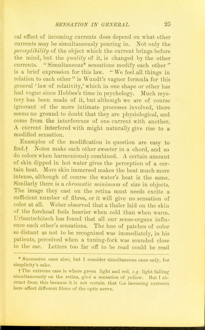 cal effect of incoming currents does depend, on what other currents may be simultaneously pouring in. Not only the IJei'cejjtibility of the object which the current brings before the mind, but the quality of it, is changed by the other currents.  Simultaneous* sensations modify each other  is a brief expression for this law.  We feel .all things in relation to each other  is AVundt's vaguer formula for this general ' law of relativity,' which in one shape or other has had vogue since Hobbes's time in psychology. Much mys- tery has been made of it, but although we are of course ignorant of the more intimate processes involved, there seems no ground to doubt that they are physiological, and come from the interference of one current with another. A current interfered with might naturally give rise to a modified sensation. Examj)les of the modification in question are easy to find.f Notes make each other sweeter in a chord, and so do colors when harmoniously combined. A certain amount of skin dipped in hot water gives the perception of a cer- tain heat. More skin immersed makes the heat much more intense, although of course the water's heat is the same. Similarly there is a chromatic minimum of size in objects. The image they cast on the retina must needs excite a sufficient number of fibres, or it will give no sensation of color at all. Weber observed that a thaler laid on the skin of the forehead feels heavier when cold than when warm. Urbantschitsch has found that all our sense-organs influ- ence each other's sensations. The hue of patches of color so distant as not to be recognized was immediately, in his patients, perceived when a tuning-fork was sounded close to the ear. Letters too far off to be read could be read * Successive ones also; but I consider simultaneous ones only, for simplicity's sake. t The extreme case is where green light and red, e.g. light falling simultaneously on the retina, give* a sensation of yellow. But I ab- .•^tract from this because it is not certain that <,lie incoming currents here affect different fibres of the optic nerve.
