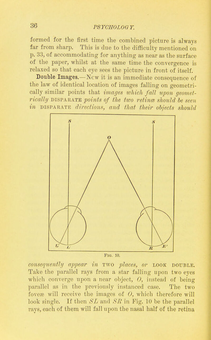 formed for the first time the combined picture is always far from sharp. This is due to the difficulty mentioned on p. 33, of accommodating for anything as near as the surface of the paper, whilst at the same time the convergence is relaxed so that each eye sees the picture in front of itself. Double Images.—New it is an immediate consequence of the law of identical location of images falling on geometri- cally similar points that images which fall upon geomet- rically DISPARATE points of the tioo retincB should be seen in DISPARATE directions, and that their objects should s s o Fig. 10. consequently/ appear in two places, or look double. Take the parallel rays from a star falling upon two eyes which converge upon a near object, 0, instead of being parallel as in the previously instanced case. The two fovefB will receive the images of 0, which therefore will look single. If then SL and SR in Fig. 10 be the parallel rays, each of them will fall upon the nasal half of the retina