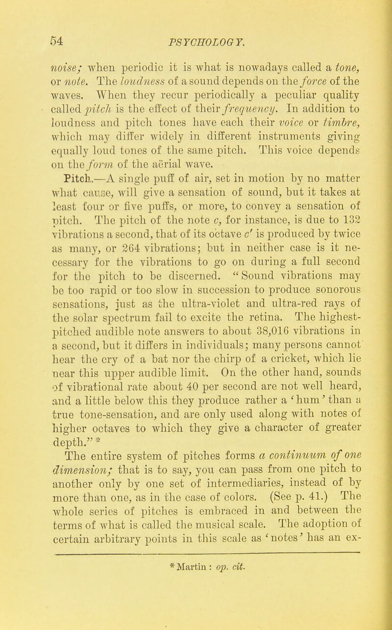 noise; when periodic it is what is nowadays called a tone, or ?iote. The loudness of a sound depends on the force of the waves. When they recur periodically a peculiar quality called pitch is the effect of ihevc frequency. In addition to loudness and pitch tones have each their voice or timbre, which may differ widely in diiierent instruments giving equally loud tones of the same pitch. This voice depends on the form of the aerial wave. Pitch.—A single puff of air, set in motion hy no matter what cause, will give a sensation of sound, but it takes at least four or five pulfs, or more, to convey a sensation of pitch. The pitch of the note c, for instance, is due to 132 vibrations a second, that of its octave c' is produced by twice as many, or 264 vibrations; but in neither case is it ne- cessary for the vibrations to go on during a full second for the pitch to be discerned. Sound vibrations may be too rapid or too slow in succession to produce sonorous sensations, just as the ultra-violet and ultra-red rays of the solar spectrum fail to excite the retina. The highest- pitched audible note answers to about 38,016 vibrations in a second, but it differs in individuals; many persons cannot hear the cry of a bat nor the chirp of a cricket, which lie near this upper audible limit. On the other hand, sounds of vibrational rate about 40 per second are not well heard, and a little below this they produce rather a 'hum' than a true tone-sensation, and are only used along with notes of higher octaves to which they give a character of greater depth. * The entire system of pitches forms a continuum of one dimension; that is to say, you can pass from one pitch to another only by one set of intermediaries, instead of by more than one, as in the case of colors. (See p. 41.) The whole series of pitches is embraced in and between the terms of what is called the musical scale. The adoption of certain arbitrary points in this scale as ' notes' has an ex-