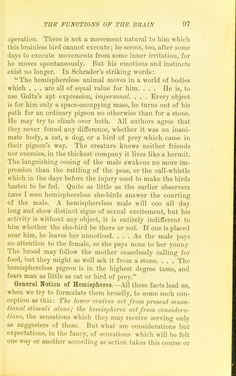 operation. There is not a movement natural to him which this brainless bird cannot execute; he seems, too, after some days to execute movements from some inner irritation, for he moves spontaneously. But his emotions and instincts exist no longer. In Schrader's striking words:  The hemisphereless animal moves in a world of bodies which . . . are all of equal value for him. . . . He is, to use Goltz's apt expression, impersonal. . . . Every object is for him only a space-occupying mass, he turns out of his path for an ordinary pigeon no otherwise than for a stone. He may try to climb over both. All authors agree that they never found any difference, whether it was an inani- mate body, a cat, a dog, or a bird of prey which came in their pigeon's way. The creature knows neither friends nor enemies, in the thickest company it lives like a hermit. The languishing cooing of the male awakens no more im- pression than the rattling of the peas, or the call-whistle which in the days before the injury used to make the birds hasten to be fed. Quite as little as the earlier observers have I seen hemisphereless she-birds answer the courting of the male. A hemisphereless male will coo all day long and show distinct signs of sexual excitement, but his activity is without any object, it is entirely indifferent to him whether the she-bird be there or not. If one is placed near him, he leaves her unnoticed. ... As the male pays no attention to the female, so she pays none to her young The brood may follow the mother ceaselessly calling for food, but they might as well ask it from a stone. . . . The hemisphereless pigeon is in the highest degree tame, and fears man as little as cat or bird of prey. General Notion of Hemispheres.—All these facts lead us, when we try to formulate them broadly, to some such con- ception as this: The lowe?- centres act from present sensa- tional stimuli alone; the hemispheres act from considera- tions, the sensations which they may receive serving only as suggesters of these. But what are considerations but expectations, in the fancy, of sensations which will be felt one way or another according as action takes this course or