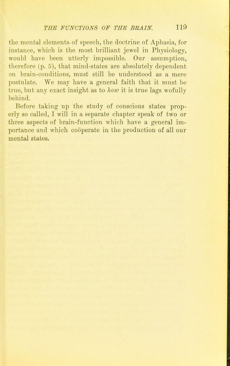 the mental elements, of speech, the doctrine of Aphasia, for instance, which is the most brilliant jewel in Physiology, would have been utterly impossible. Our assumption, therefore (p. 5), that mind-states are absolutely dependent on brain-conditions, must still be understood as a mere postulate. We may have a general faith that it must be true, but any exact insight as to lioio it is true lags wofully behind. Before taking up the study of conscious states prop- erly so called, I will in a separate chapter speak of two or three aspects of brain-function which have a general im- portance and which cooperate in the production of all our mental states.