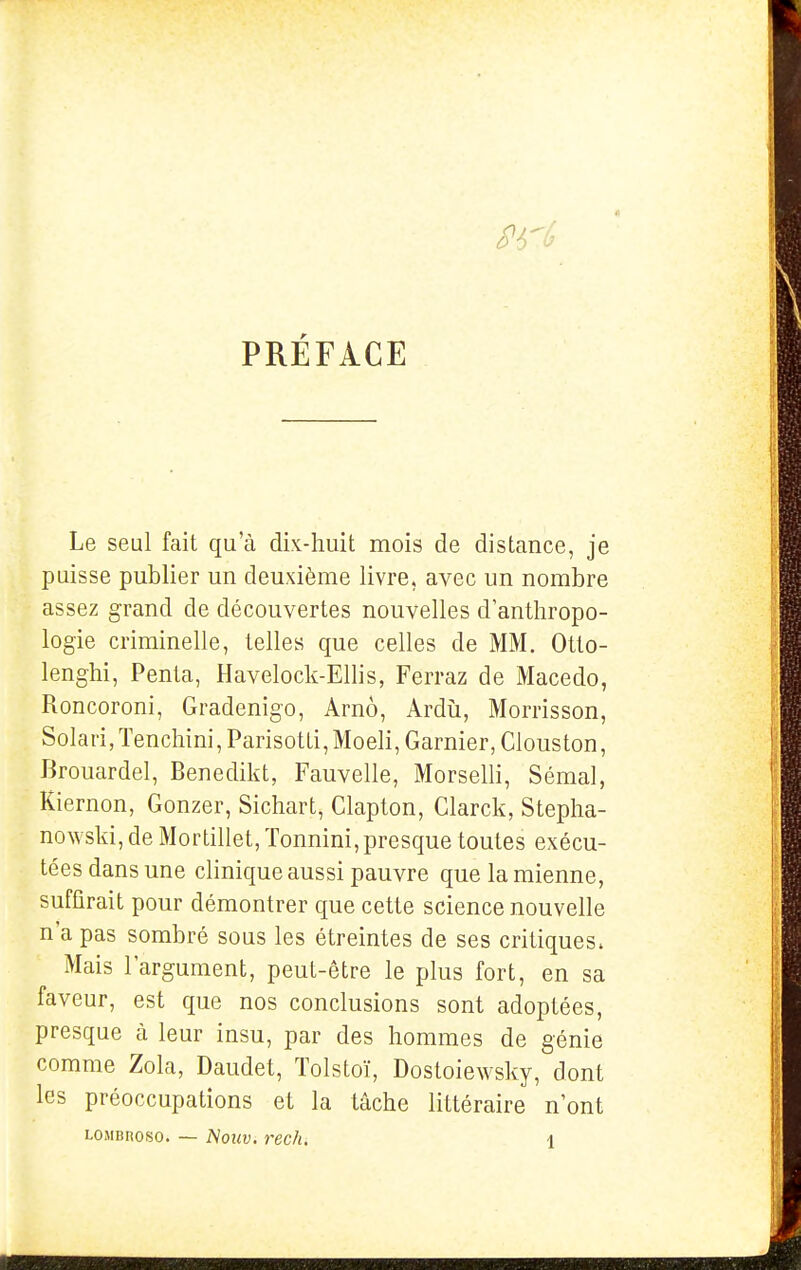 PRÉFACE Le seul fait qu'à dk-huit mois de distance, je puisse publier un deuxième livre, avec un nombre assez grand de découvertes nouvelles d'anthropo- logie criminelle, telles que celles de MM. Otlo- lenghi, Penta, Havelock-Ellis, Ferraz de Macedo, Roncoroni, Gradenigo, Arnô, Ardù, Morrisson, Solari, Tenchini, Parisotti, Moeli, Garnier, Clous ton, Brouardel, Benedikt, Fauvelle, Morselli, Sémal, Kiernon, Gonzer, Sichart, Clapton, Clarck, Stepha- nowski, de Mortillet, Tonnini, presque toutes exécu- tées dans une clinique aussi pauvre que la mienne, suffirait pour démontrer que cette science nouvelle n'a pas sombré sous les étreintes de ses critiques. Mais l'argument, peut-être le plus fort, en sa faveur, est que nos conclusions sont adoptées, presque à leur insu, par des hommes de génie comme Zola, Daudet, Tolstoï, Dostoiewsky, dont les préoccupations et la tâche littéraire n'ont