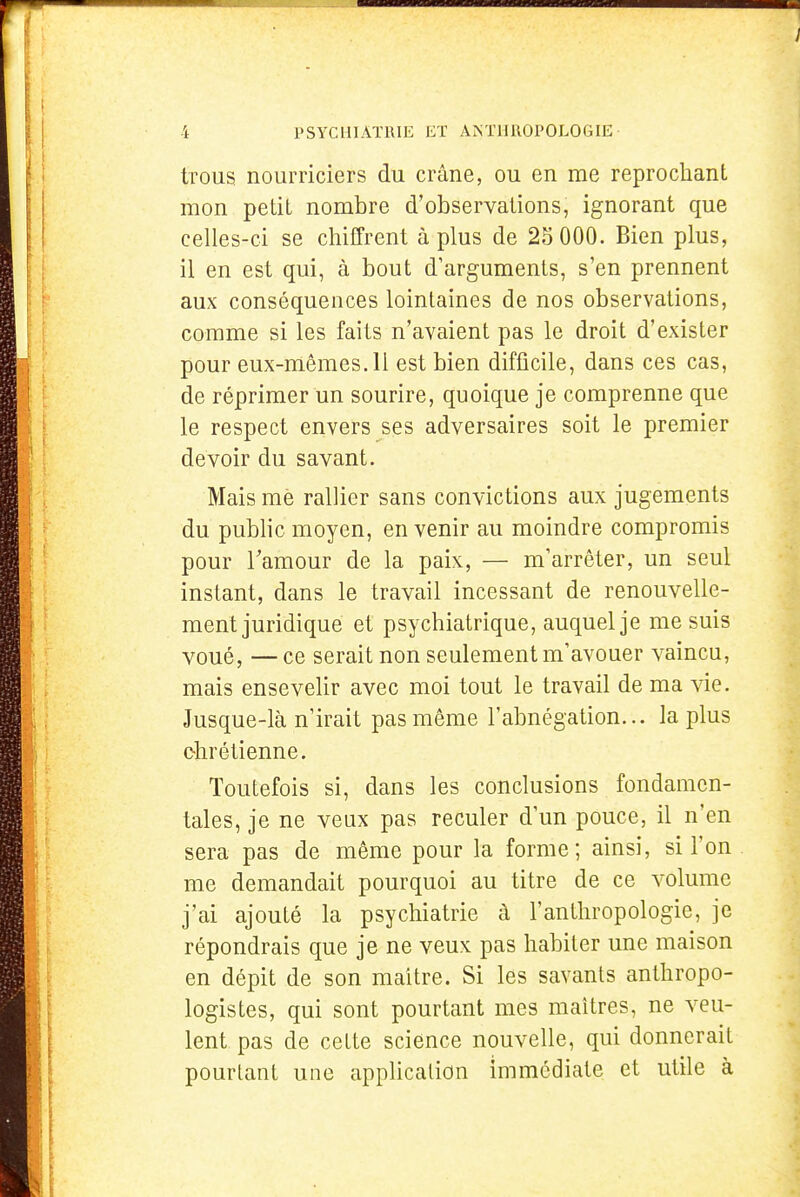 trous nourriciers du crâne, ou en me reprochant mon petit nombre d'observations, ignorant que celles-ci se chiffrent à plus de 25 000. Bien plus, il en est qui, à bout d'arguments, s'en prennent aux conséquences lointaines de nos observations, comme si les faits n'avaient pas le droit d'exister pour eux-mêmes. Il est bien difficile, dans ces cas, de réprimer un sourire, quoique je comprenne que le respect envers ses adversaires soit le premier devoir du savant. Mais mè rallier sans convictions aux jugements du public moyen, en venir au moindre compromis pour l'amour de la paix, — m'arrêter, un seul instant, dans le travail incessant de renouvelle- ment juridique et psychiatrique, auquel je me suis voué, — ce serait non seulement m'avouer vaincu, mais ensevelir avec moi tout le travail de ma \[e. Jusque-là n'irait pas même l'abnégation... la plus chrétienne. Toutefois si, dans les conclusions fondamen- tales, je ne veux pas reculer d un pouce, il n'en sera pas de même pour la forme; ainsi, si l'on me demandait pourquoi au titre de ce volume j'ai ajouté la psychiatrie à l'anthropologie, je répondrais que je ne veux pas habiter une maison en dépit de son maître. Si les savants anthropo- logistes, qui sont pourtant mes maîtres, ne veu- lent pas de cette science nouvelle, qui donnerait pourtant une application immédiate et utile à