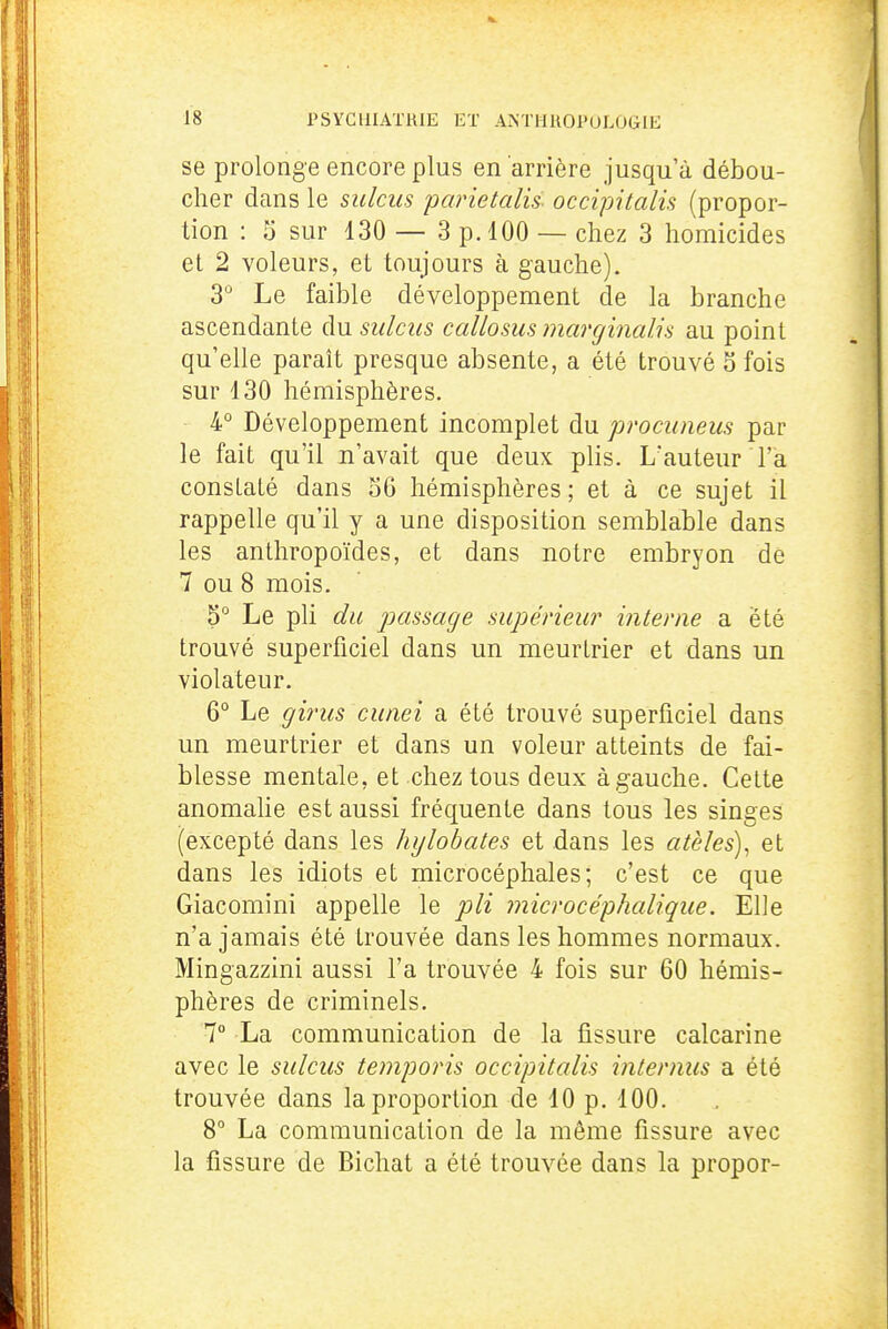 se prolonge encore plus en arrière jusqu'à débou- cher dans le sidcus parietalis occipitalis (propor- tion : 5 sur 130 — 3 p. 100 — chez 3 homicides et 2 voleurs, et toujours à gauche). 3° Le faible développement de la branche ascendante du sulciis callosus marginalis au point qu'elle paraît presque absente, a été trouvé o fois sur 130 hémisphères. 4° Développement incomplet du prociineus par le fait qu'il n'avait que deux plis. L'auteur l'a constaté dans 56 hémisphères ; et à ce sujet il rappelle qu'il y a une disposition semblable dans les anthropoïdes, et dans notre embryon de 7 ou 8 mois. 5 Le pli du passage supérieur interne a été trouvé superficiel dans un meurtrier et dans un violateur. 6° Le girus cunei a été trouvé superficiel dans un meurtrier et dans un voleur atteints de fai- blesse mentale, et chez tous deux à gauche. Cette anomahe est aussi fréquente dans tous les singes (excepté dans les hijlobates et dans les atèles)^ et dans les idiots et microcéphales; c'est ce que Giacomini appelle le pli microcéphalique. Elle n'a jamais été trouvée dans les hommes normaux. Mingazzini aussi l'a trouvée 4 fois sur 60 hémis- phères de criminels. 7° La communication de la fissure calcarine avec le sulcus teniporis occipitalis interniis a été trouvée dans la proportion de 10 p. 100. 8° La communication de la même fissure avec la fissure de Bichat a été trouvée dans la propor-