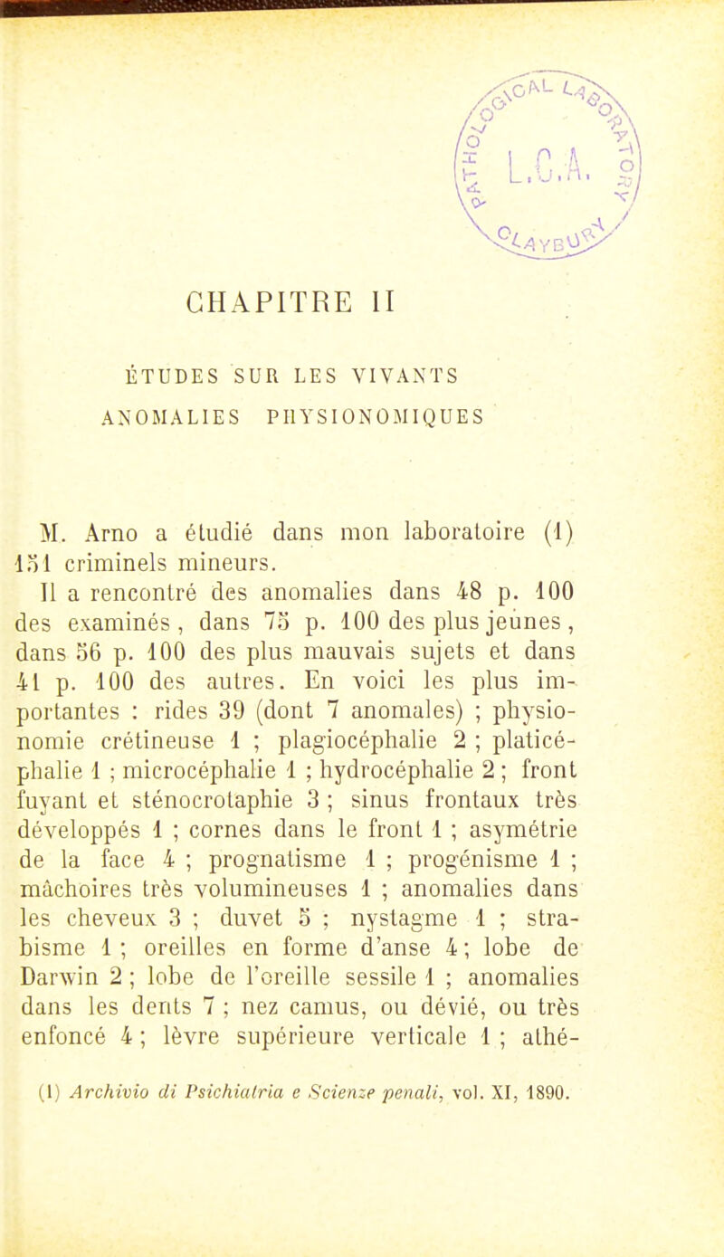 ÉTUDES SUR LES VIVANTS ANOMALIES PIIYSIONOMIQUES M. Arno a étudié dans mon laboratoire (1) loi criminels mineurs. Il a rencontré des anomalies dans 48 p. 100 des examinés, dans 75 p. 100 des plus jeunes , dans 56 p. 100 des plus mauvais sujets et dans 41 p. 100 des autres. En voici les plus im- portantes : rides 39 (dont 7 anomales) ; physio- nomie crétineuse 1 ; plagiocéphalie 2 ; platicé- phalie 1 ; microcéphalie 1 ; hydrocéphalie 2 ; front fuyant et sténocrotaphie 3 ; sinus frontaux très développés 1 ; cornes dans le front 1 ; asymétrie de la face 4 ; prognatisme 1 ; progénisme 1 ; mâchoires très volumineuses 1 ; anomalies dans les cheveux 3 ; duvet 5 ; nystagme 1 ; stra- bisme 1 ; oreilles en forme d'anse 4 ; lobe de Darwin 2 ; lobe de l'oreille sessile 1 ; anomalies dans les dents 7 ; nez camus, ou dévié, ou très enfoncé 4 ; lèvre supérieure verticale 1 ; athé- (1) Archivîo di Psichialria e Scienze penali, vol. XI, 1890.