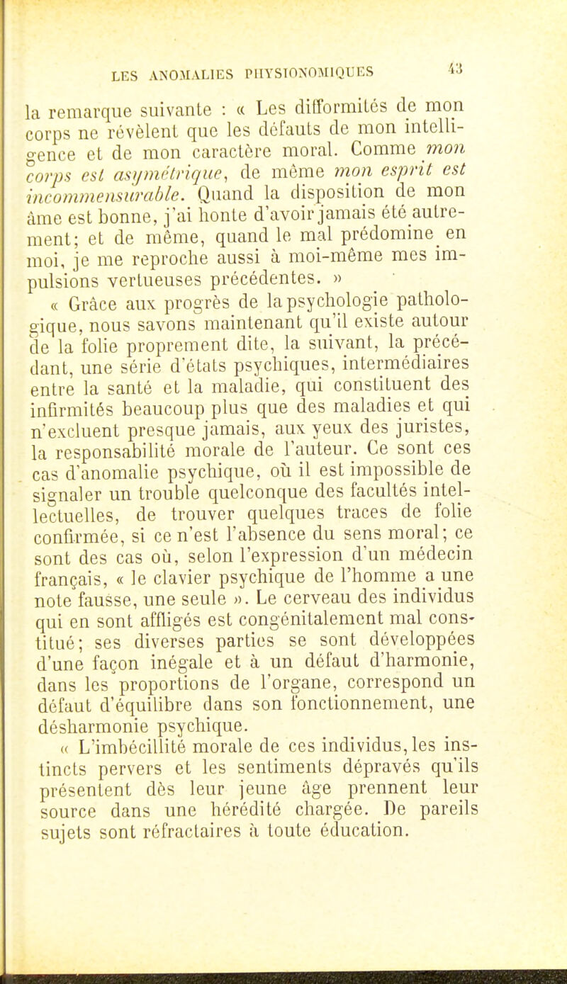 la remarque suivante : « Les difformiLcs de mon corps ne révèlent que les défauts de mon intelli- gence et de mon caractère moral. Comme mon 'corps est asymétrique, de même 7non esprit est incommensurable. Quand la disposition de mon âme est bonne, j'ai honte d'avoir jamais été autre- ment; et de même, quand le mal prédomine en moi, je me reproche aussi à moi-même mes im- pulsions vertueuses précédentes. » « Grâce aux progrès de la psychologie patholo- gique, nous savons maintenant qu'il existe autour de la Me proprement dite, la suivant, la précé- dant, une série d'états psychiques, intermédiaires entre la santé et la maladie, qui constituent des infirmités beaucoup plus que des maladies et qui n'excluent presque jamais, aux yeux des juristes, la responsabilité morale de l'auteur. Ce sont ces cas d'anomalie psychique, où il est impossible de signaler un trouble quelconque des facultés intel- lectuelles, de trouver quelques traces de folie confirmée, si ce n'est l'absence du sens moral; ce sont des cas où, selon l'expression d'un médecin français, « le clavier psychique de l'homme a une note fausse, une seule ». Le cerveau des individus qui en sont affligés est congénitalement mal cons- titué; ses diverses parties se sont développées d'une façon inégale et à un défaut d'harmonie, dans les proportions de l'organe, correspond un défaut d'équilibre dans son fonctionnement, une désharmonie psychique. « L'imbécillité morale de ces individus, les ins- tincts pervers et les sentiments dépravés qu'ils présentent dès leur jeune âge prennent leur source dans une hérédité chargée. De pareils sujets sont réfractaires à toute éducation.