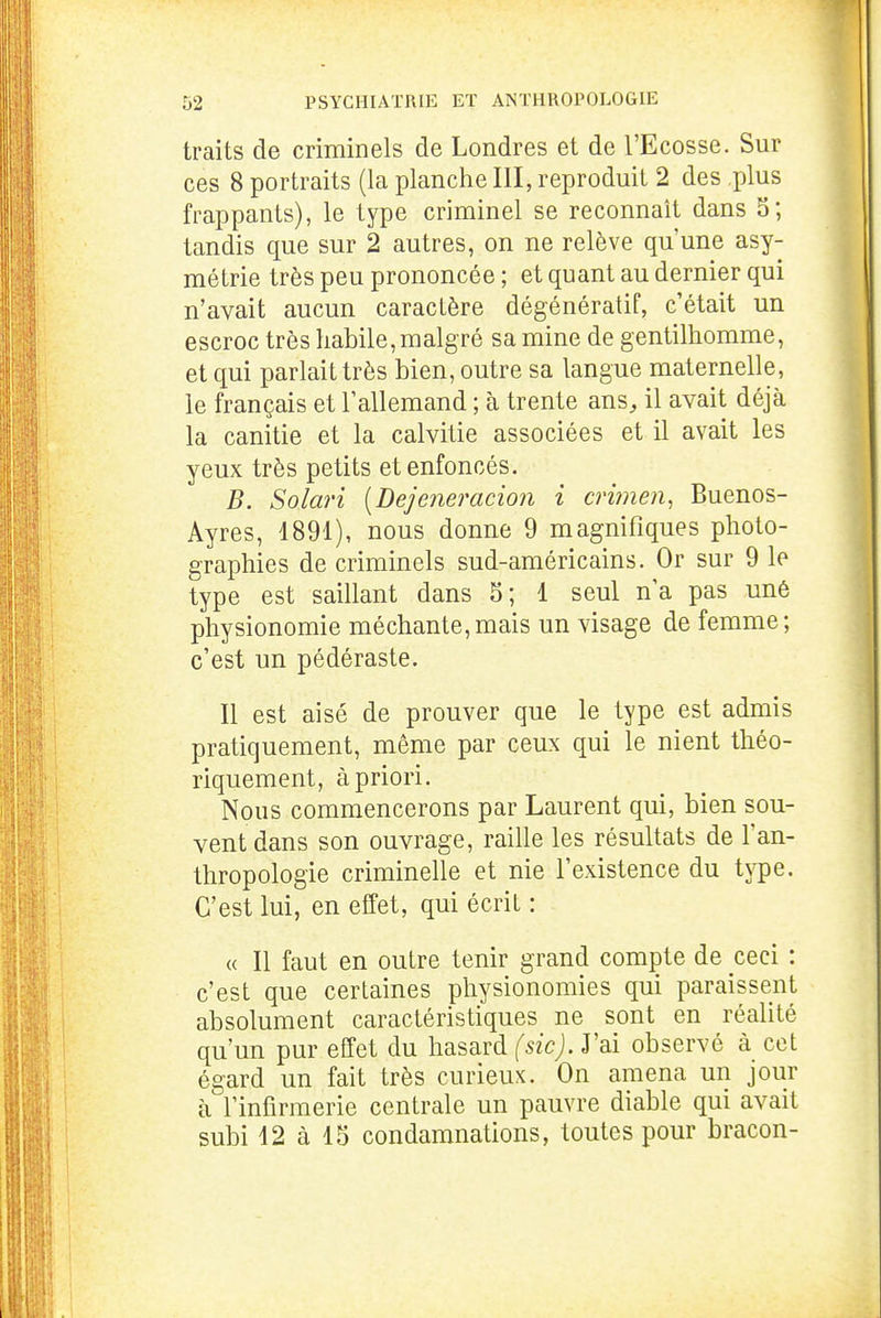 traits de criminels de Londres et de l'Ecosse. Sur ces 8 portraits (la planche III, reproduit 2 des plus frappants), le type criminel se reconnaît dans 5; tandis que sur 2 autres, on ne relève qu'une asy- métrie très peu prononcée ; et quant au dernier qui n'avait aucun caractère dégénératif, c'était un escroc très habile,malgré sa mine de gentilhomme, et qui parlait très bien, outre sa langue maternelle, le français et l'allemand ; à trente ans, il avait déjà la canitie et la calvitie associées et il avait les yeux très petits et enfoncés. B. Solari {Dejeneracion i crimen, Buenos- Ayres, 1891), nous donne 9 magnifiques photo- graphies de criminels sud-américains. Or sur 9 le type est saillant dans 5; 1 seul n'a pas unê physionomie méchante,mais un visage de femme; c'est un pédéraste. Il est aisé de prouver que le type est admis pratiquement, même par ceux qui le nient théo- riquement, à priori. Nous commencerons par Laurent qui, bien sou- vent dans son ouvrage, raille les résultats de l'an- thropologie criminelle et nie l'existence du type. C'est lui, en effet, qui écrit : « Il faut en outre tenir grand compte de ceci : c'est que certaines physionomies qui paraissent absolument caractéristiques ne sont en réalité qu'un pur effet du hasard fszcj. J'ai observé à cet égard un fait très curieux. On amena un jour à l'infirmerie centrale un pauvre diable qui avait subi 12 à 15 condamnations, toutes pour bracon-