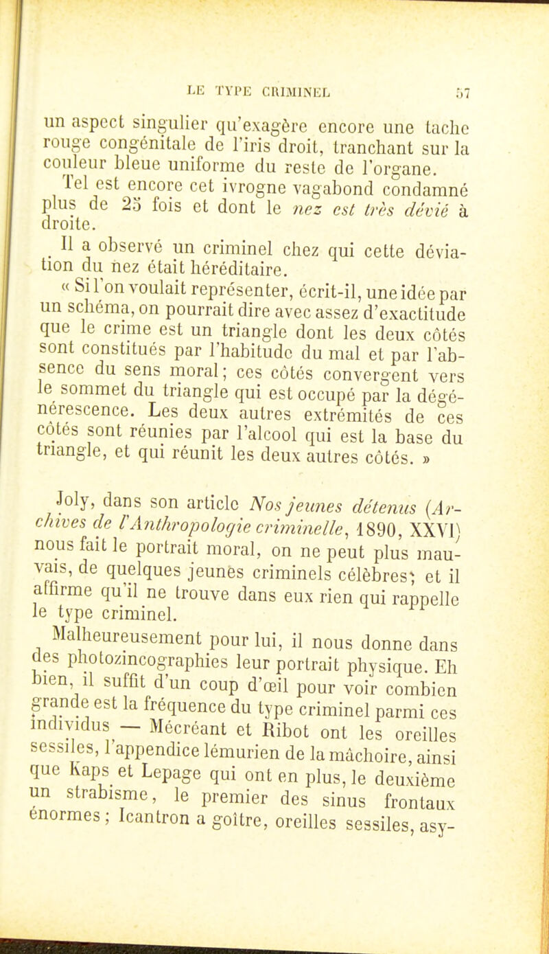 un aspect singulier qu'exagère encore une tache rouge congénitale de l'iris droit, tranchant sur la couleur bleue uniforme du reste de l'organe. Tel est encore cet ivrogne vagabond condamné plus de 25 fois et dont le nez est très dévié à droite. Il a observé un criminel chez qui cette dévia- tion du nez était héréditaire. « Si l'on voulait représenter, écrit-il, une idée par un schéma, on pourrait dire avec assez d'exactitude que le crime est un triangle dont les deux côtés sont constitués par l'habitude du mal et par l'ab- sence du sens moral ; ces côtés convergent vers le sommet du triangle qui est occupé par la dégé- nérescence. Les deux autres extrémités de ces cotes sont réunies par l'alcool qui est la base du triangle, et qui réunit les deux autres côtés. » Joly, dans son article Nos jeunes détenus {Ar- chives de VAnthropologie criminelle, 1890, XXVI^ nous fait le portrait moral, on ne peut plus mau- vais, de quelques jeunes criminels célèbres^ et il affirme qu'il ne trouve dans eux rien qui rappelle le type criminel. Malheureusement pour lui, il nous donne dans des photozincographies leur portrait physique. Eh bien il suffit d'un coup d'œil pour voir combien grande est la fréquence du type criminel parmi ces mdividus - Mécréant et Ribot ont les oreilles sessiles, 1 appendice lémurien de la mâchoire, ainsi que Kaps et Lepage qui ont en plus, le deuxième un strabisme, le premier des sinus frontaux énormes; Icantron a goitre, oreilles sessiles, asy-