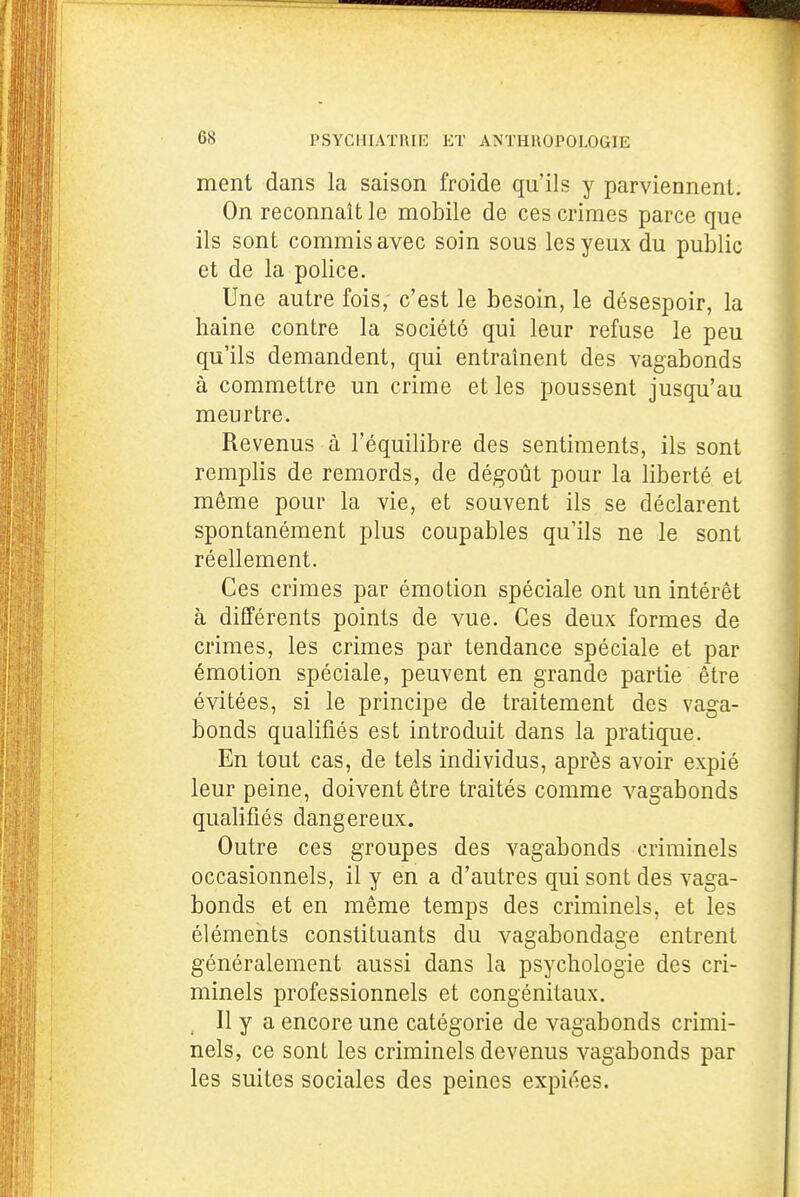 ment dans la saison froide qu'ils y parviennent. On reconnaît le mobile de ces crimes parce que ils sont commis avec soin sous les yeux du public et de la police. Une autre fois,- c'est le besoin, le désespoir, la haine contre la société qui leur refuse le peu qu'ils demandent, qui entraînent des vagabonds à commettre un crime et les poussent jusqu'au meurtre. Revenus à l'équilibre des sentiments, ils sont remplis de remords, de dégoût pour la liberté et môme pour la vie, et souvent ils se déclarent spontanément plus coupables qu'ils ne le sont réellement. Ces crimes par émotion spéciale ont un intérêt à différents points de vue. Ces deux formes de crimes, les crimes par tendance spéciale et par émotion spéciale, peuvent en grande partie être évitées, si le principe de traitement des vaga- bonds qualifiés est introduit dans la pratique. En tout cas, de tels individus, après avoir expié leur peine, doivent être traités comme vagabonds qualifiés dangereux. Outre ces groupes des vagabonds criminels occasionnels, il y en a d'autres qui sont des vaga- bonds et en même temps des criminels, et les éléments constituants du vagabondage entrent généralement aussi dans la psychologie des cri- minels professionnels et congénitaux. Il y a encore une catégorie de vagabonds crimi- nels, ce sont les criminels devenus vagabonds par les suites sociales des peines expiées.