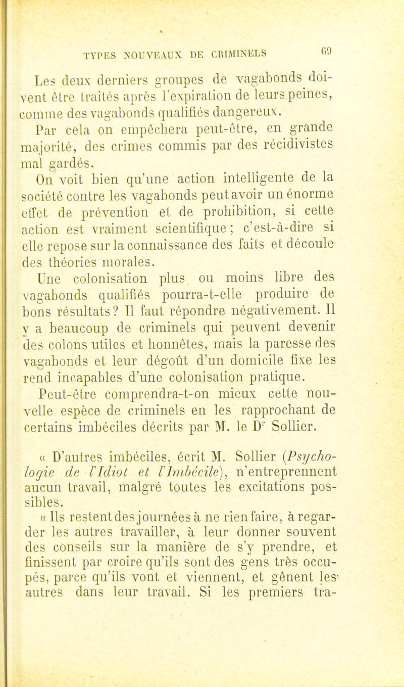 Les deux derniers groupes de vagabonds doi- vent ôlre Irailcs après l'expiralion de leurs peines, comme des vagabonds qualifiés dangereux. Par cela on empêchera peut-être, en grande majorité, des crimes commis par des récidivistes mal gardés. On voit bien qu'une action intelligente de la société contre les vagabonds peut avoir un énorme effet de prévention et de prohibition, si cette action est vraiment scientifique; c'est-à-dire si elle repose sur la connaissance des faits et découle des théories morales. Une colonisation plus ou moins libre des vagabonds qualifiés pourra-t-elle produire de bons résultats? Il faut répondre négativement. Il y a beaucoup de criminels qui peuvent devenir des colons utiles et honnêtes, mais la paresse des vagabonds et leur dégoût d'un domicile fixe les rend incapables d'une colonisation pratique. Peut-être comprendra-t-on mieux cette nou- velle espèce de criminels en les rapprochant de certains imbéciles décrits par M. le D' Sollier. « D'autres imbéciles, écrit M. Sollier [Psycho- logie de ridiot et llmbécile), n'entreprennent aucun travail, malgré toutes les excitations pos- sibles. « Ils restentdes journées à ne rien faire, à regar- der les autres travailler, à leur donner souvent des conseils sur la manière de sV prendre, et finissent par croire qu'ils sont des gens très occu- pés, parce qu'ils vont et viennent, et gênent les- autres dans leur travail. Si les premiers tra-