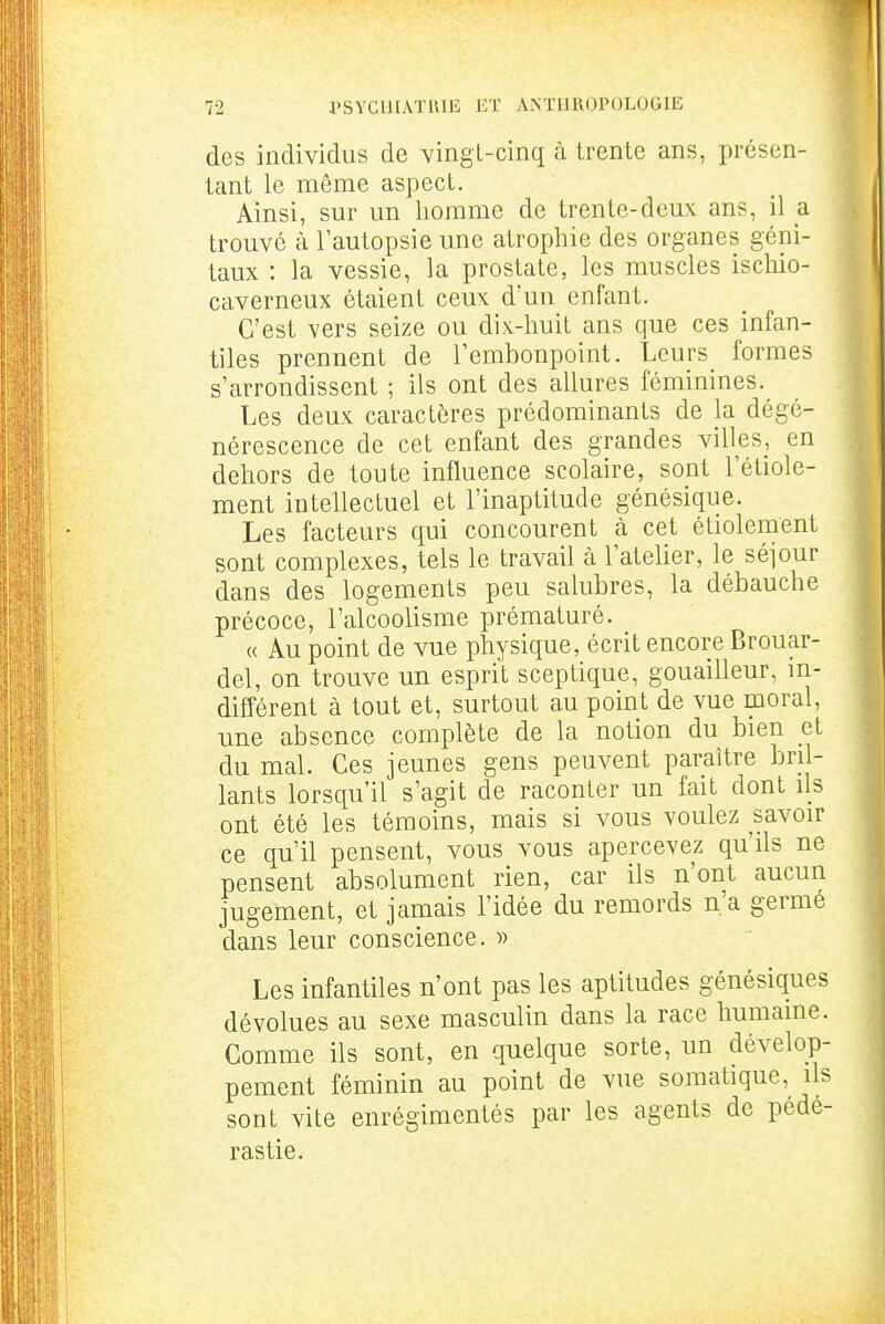 des individus de vingl-cinq à trente ans, présen- tant le même aspect. Ainsi, sur un homme de trente-deux ans, il a trouvé à l'autopsie une atrophie des organes géni- taux : la vessie, la prostate, les muscles ischio- caverneux étaient ceux d'un enfant. C'est vers seize ou dix-huit ans que ces infan- tiles prennent de l'embonpoint. Leurs formes s'arrondissent ; ils ont des allures féminines. Les deux caractères prédominants de la dégé- nérescence de cet enfant des grandes villes, en dehors de toute influence scolaire, sont l'étiole- ment intellectuel et l'inaptitude génésique. Les facteurs qui concourent à cet étiolement sont complexes, tels le travail à l'ateher, le séjour dans des logements peu salubres, la débauche précoce, l'alcoolisme prématuré. « Au point de vue physique, écrit encore Brouar- del, on trouve un esprit sceptique, gouailleur, m- différent à tout et, surtout au point de vue moral, une absence complète de la notion du bien et du mal. Ces jeunes gens peuvent paraître bril- lants lorsqu'il s'agit de raconter un fait dont ils ont été les témoins, mais si vous voulez savoir ce qu'il pensent, vous vous apercevez qu'ils ne pensent absolument rien, car ils n'ont aucun jugement, et jamais l'idée du remords n'a germe dans leur conscience. » Les infantiles n'ont pas les aptitudes génésiques dévolues au sexe masculin dans la race humaine. Comme ils sont, en quelque sorte, un dévelop- pement féminin au point de vue somatique, ils sont vite enrégimentés par les agents de pédé- rastie.