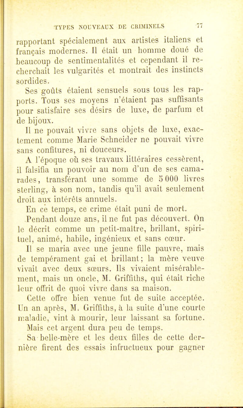 rapportant spécialement aux artistes italiens et français modernes. Il était un homme cloué de beaucoup de sentimentalités et cependant il re- cherchait les vulgarités et montrait des instincts sordides. Ses goûts étaient sensuels sous tous les rap- ports. Tous ses moyens n'étaient pas suffisants pour satisfaire ses désirs de luxe, de parfum et de bijoux. Il ne pouvait vivre sans objets de luxe, exac- tement comme Marie Schneider ne pouvait vivre sans confitures, ni douceurs. A l'époque oîi ses travaux littéraires cessèrent, il falsifia un pouvoir au nom d'un de ses cama- rades, transférant une somme de 5 000 livres sterling-, à son nom, tandis qu'il avait seulement droit aux intérêts annuels. En ce temps, ce crime était puni de mort. Pendant douze ans, il ne fut pas découvert. On le décrit comme un petit-maître, brillant, spiri- tuel, animé, habile, ingénieux et sans cœur. Il se maria avec une jeune fille pauvre, mais de tempérament gai et brillant; la mère veuve vivait avec deux sœurs. Ils vivaient misérable- ment, mais un oncle, M. Griffiths, qui était riche leur offrit de quoi vivre dans sa maison. Cette offre bien venue fut de suite acceptée. Un an après, M. Griffiths, à la suite d'une courte maladie, vint à mourir, leur laissant sa fortune. Mais cet argent dura peu de temps. Sa belle-mère et les deux filles de cette der- nière firent des essais infructueux pour gagner