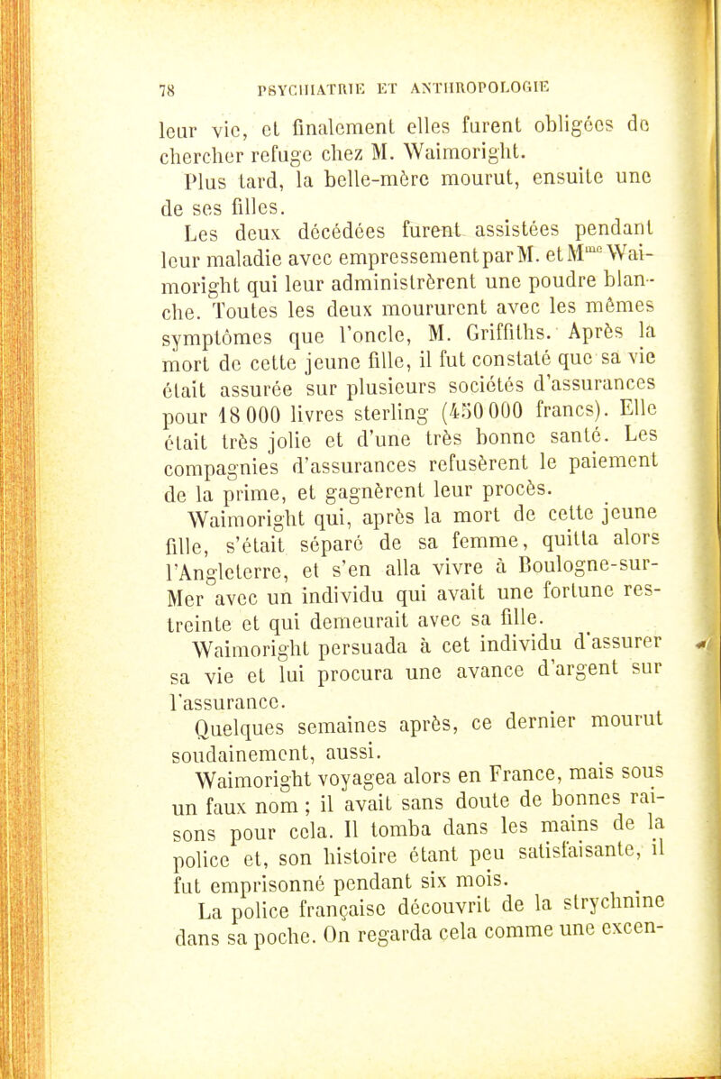 leur vie, et finalement elles furent obligées de chercher refuge chez M. Waimoright. Plus lard, la belle-mère mourut, ensuite une de ses filles. Les deux décédées furent assistées pendant leur maladie avec empressement par M. etM'^nVai- moright qui leur administrèrent une poudre blan- che. Toutes les deux moururent avec les mêmes symptômes que l'oncle, M. Griffiths. Après la mort de cette jeune fille, il fut constaté que sa vie était assurée sur plusieurs sociétés d'assurances pour 18 000 livres sterling (450 000 francs). Elle était très jolie et d'une très bonne santé. Les compagnies d'assurances refusèrent le paiement de la prime, et gagnèrent leur procès. Waimoright qui, après la mort de cette jeune fille, s'était séparé de sa femme, quitta alors l'Angleterre, et s'en alla vivre à Boulogne-sur- Mer avec un individu qui avait une fortune res- treinte et qui demeurait avec sa fille. Waimoright persuada à cet individu d'assurer sa vie et lui procura une avance d'argent sur l'assurance. Quelques semaines après, ce dernier mourut soudainement, aussi. Waimoright voyagea alors en France, mais sous un faux nom ; il avait sans doute de bonnes rai- sons pour cela. Il tomba dans les mains de la police et, son histoire étant peu satislaisanté, il fut emprisonné pendant six mois. La police française découvrit de la slrychmne dans sa poche. On regarda cela comme une excen-