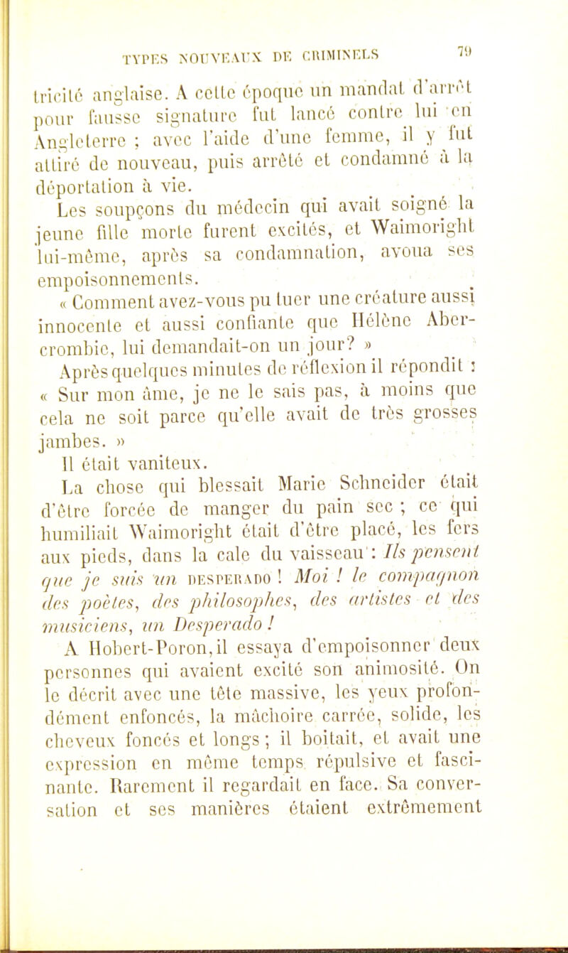 TYPF.S NOUYF.ArX DF. CUIMINELS T-» Incilc anglaise. A cclLc époque un mandai d'arr<H pour fausse signalurc fui lancé conlre lui eu Angleterre ; avec l'aide d'une femme, il y fut allh-é de nouveau, puis arrêté cl condamné à déportation à vie. Les soupçons du médecin qui avait soigné la jeune fille morte furent excités, et Waimorighl lui-même, après sa condamnation, avoua ses empoisonnements. « Comment avez-vous pu tuer une créature aussi innocente et aussi confiante que Hélène Aber- crombie, lui demandait-on un jour? » ^ ' Après quelques minutes de réflexion il répondit : « Sur mon âme, je ne le sais pas, h moins que cela ne soit parce qu'elle avait de très grosses jambes. » . 11 était vaniteux. '  La chose qui blessait Marie Schneider élait d'être forcée de manger du pain sec ; ce qui humiliait Waimoright était d'être placé, les fers aux pieds, dans la cale du Ya.\ssQ.au': Ils pensent que je suis un desperado ! Moi ! le compagnon des poêles, des philosophes, des artistes et des miisiciem, un Desperado ! A Hoberl-Poron,il essaya d'empoisonner deux personnes qui avaient excité son aniniosité. On le décrit avec une tête massive, les yeux profon- dément enfoncés, la mâchoire carrée, solide, les cheveux foncés et longs ; il boitait, et avait une expression en même temps répulsive et fasci- nante. Rarement il regardait en face. Sa conver- sation et ses manières étaient extrêmement