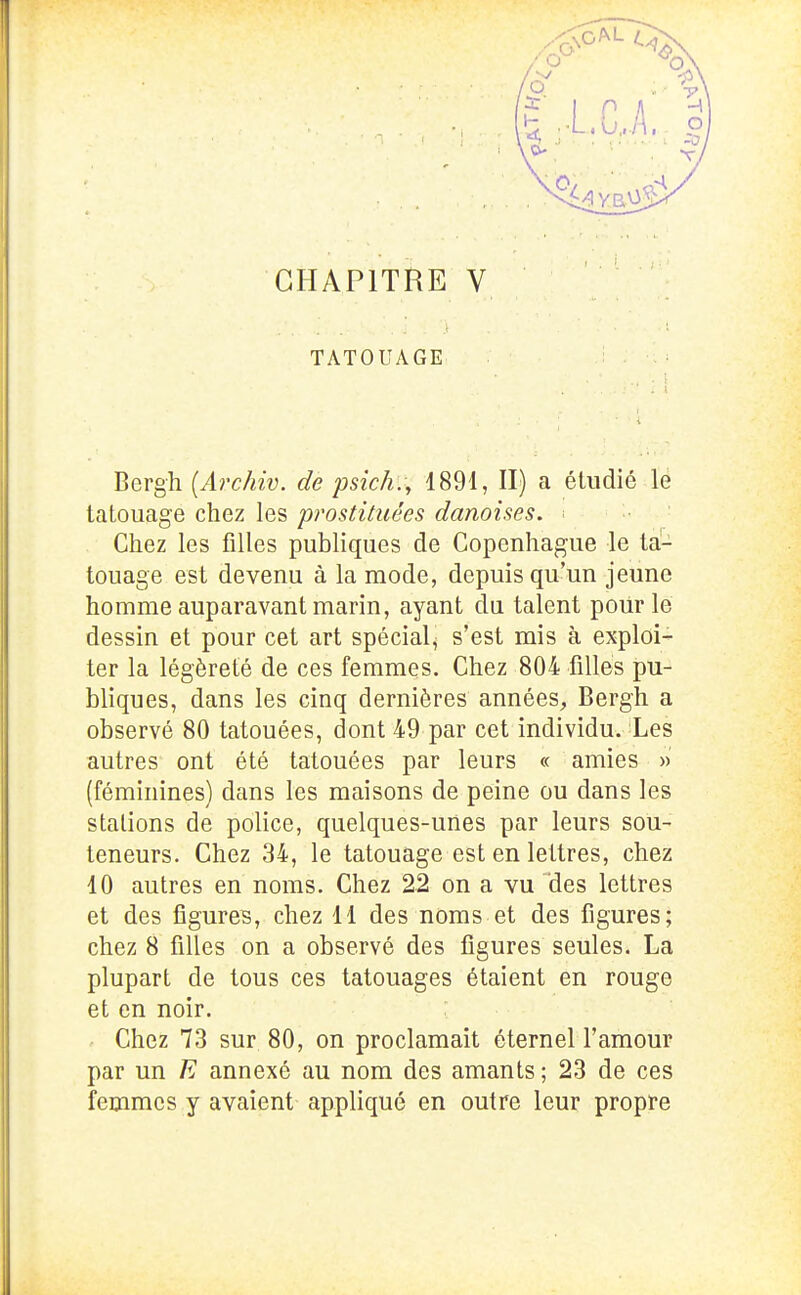 TATOUAGE Bergh [Archiv. de psîch., 1891, II) a étudié le tatouage chez les prostituées danoises. ■ Chez les filles publiques de Copenhague le ta- touage est devenu à la mode, depuis qu'un jeune homme auparavant marin, ayant du talent poiir le dessin et pour cet art spécial^ s'est mis à exploi- ter la légèreté de ces femmes. Chez 804 filles pu- bliques, dans les cinq dernières années, Bergh a observé 80 tatouées, dont 49 par cet individu. Les autres ont été tatouées par leurs « amies » (féminines) dans les maisons de peine ou dans les stations de police, quelques-unes par leurs sou- teneurs. Chez 34, le tatouage est en lettres, chez 10 autres en noms. Chez 22 on a vu des lettres et des fîgureB, chez 11 des noms et des figures; chez 8 filles on a observé des figures seules. La plupart de tous ces tatouages étaient en rouge et en noir. ' Chez 73 sur 80, on proclamait éternel l'amour par un E annexé au nom des amants ; 23 de ces femmes y avaient appliqué en outre leur propre